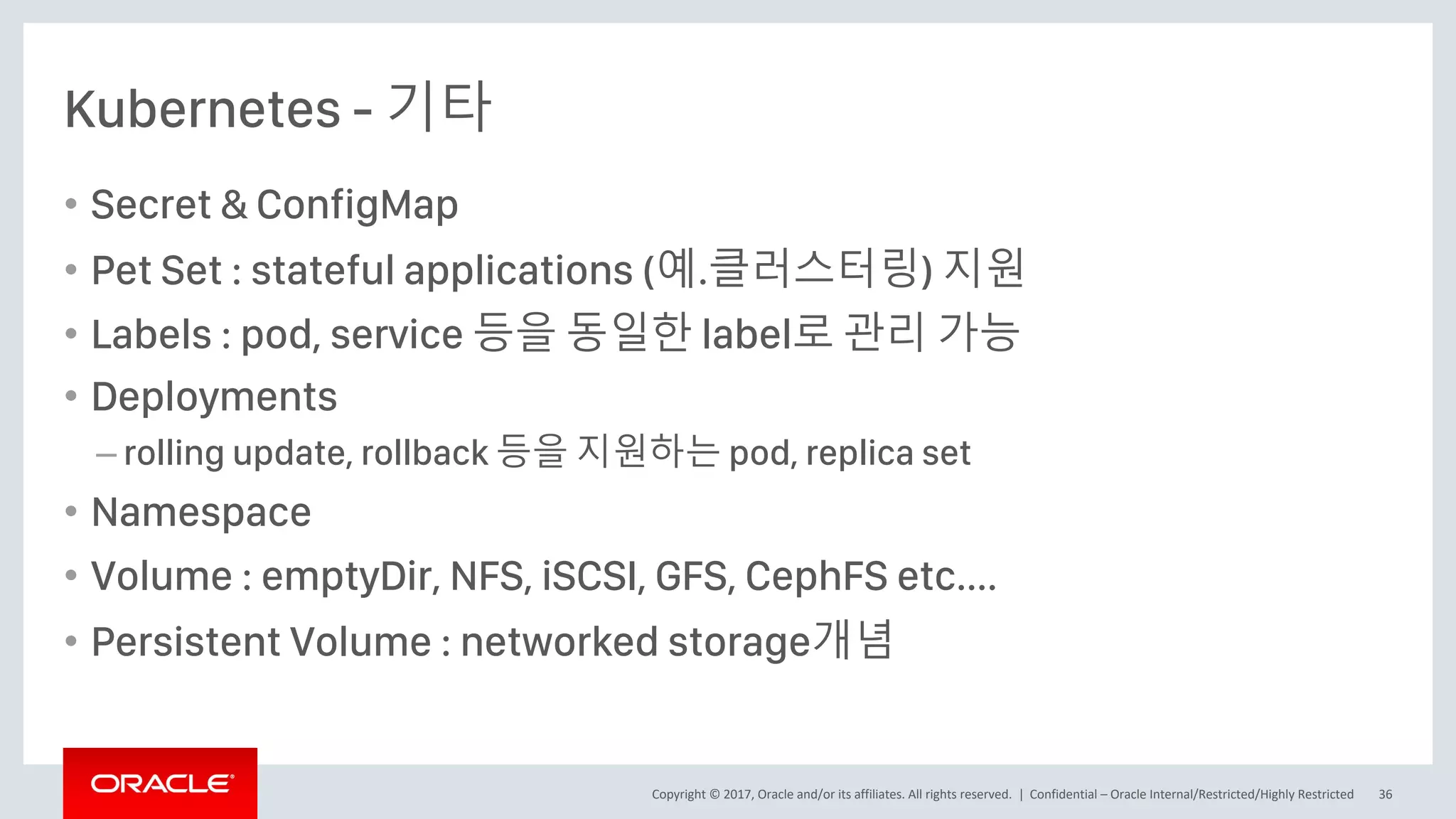 Copyright © 2017, Oracle and/or its affiliates. All rights reserved. |
Kubernetes - 기타
• Secret & ConfigMap
• Pet Set : stateful applications (예.클러스터링) 지원
• Labels : pod, service 등을 동일한 label로 관리 가능
• Deployments
– rolling update, rollback 등을 지원하는 pod, replica set
• Namespace
• Volume : emptyDir, NFS, iSCSI, GFS, CephFS etc....
• Persistent Volume : networked storage개념
Confidential – Oracle Internal/Restricted/Highly Restricted 36
 