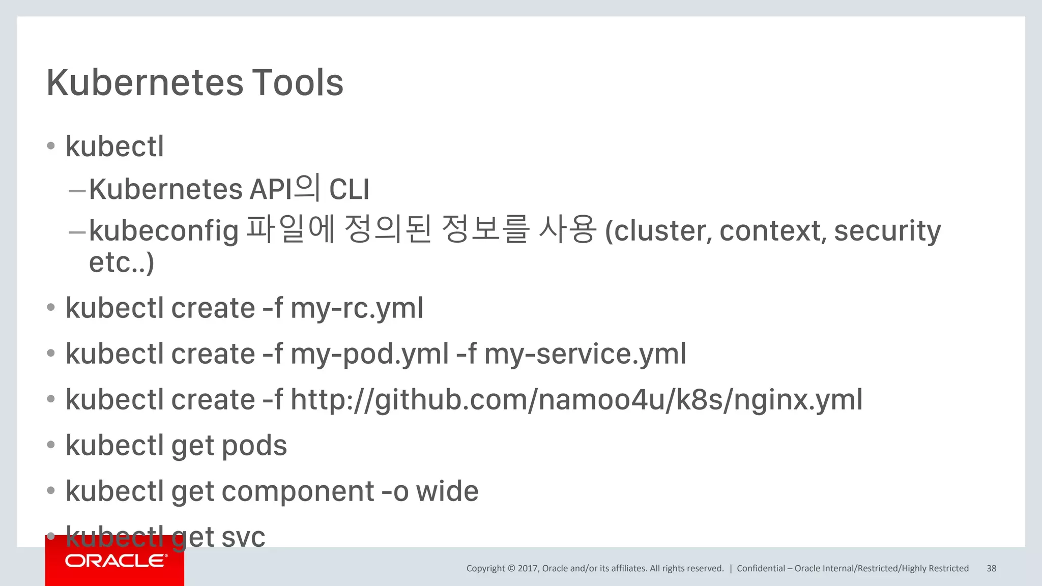 Copyright © 2017, Oracle and/or its affiliates. All rights reserved. |
Kubernetes Tools
• kubectl
–Kubernetes API의 CLI
–kubeconfig 파일에 정의된 정보를 사용 (cluster, context, security
etc..)
• kubectl create -f my-rc.yml
• kubectl create -f my-pod.yml -f my-service.yml
• kubectl create -f http://github.com/namoo4u/k8s/nginx.yml
• kubectl get pods
• kubectl get component -o wide
• kubectl get svc
Confidential – Oracle Internal/Restricted/Highly Restricted 38
 