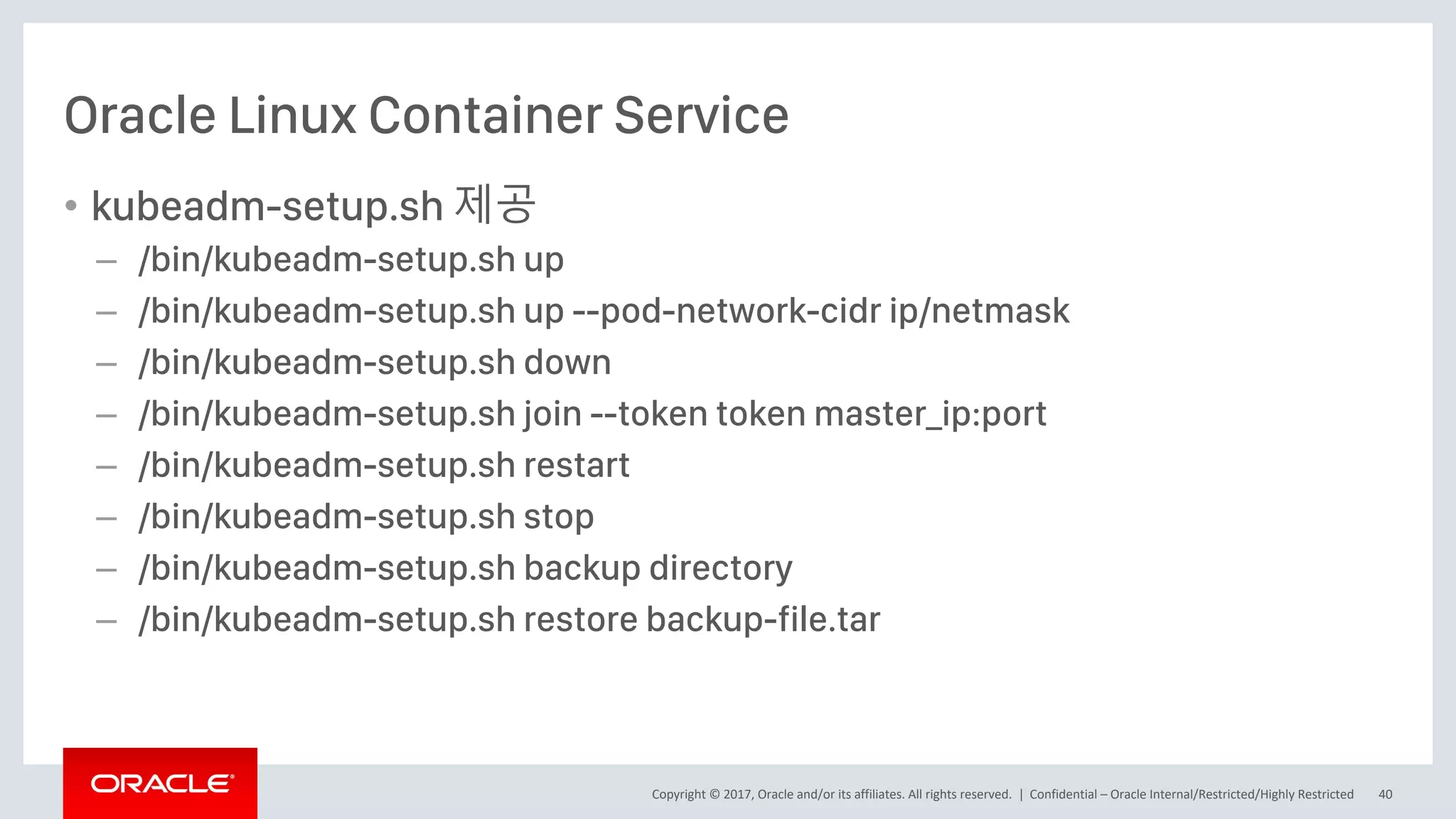Copyright © 2017, Oracle and/or its affiliates. All rights reserved. |
Oracle Linux Container Service
• kubeadm-setup.sh 제공
– /bin/kubeadm-setup.sh up
– /bin/kubeadm-setup.sh up --pod-network-cidr ip/netmask
– /bin/kubeadm-setup.sh down
– /bin/kubeadm-setup.sh join --token token master_ip:port
– /bin/kubeadm-setup.sh restart
– /bin/kubeadm-setup.sh stop
– /bin/kubeadm-setup.sh backup directory
– /bin/kubeadm-setup.sh restore backup-file.tar
Confidential – Oracle Internal/Restricted/Highly Restricted 40
 