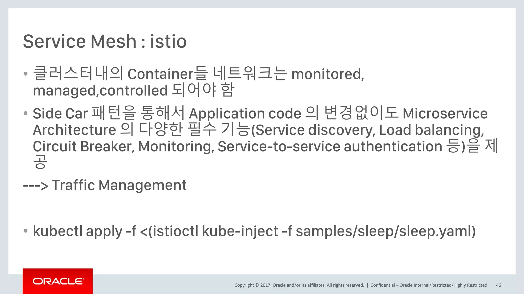 Copyright © 2017, Oracle and/or its affiliates. All rights reserved. |
Service Mesh : istio
• 클러스터내의 Container들 네트워크는 monitored,
managed,controlled 되어야 함
• Side Car 패턴을 통해서 Application code 의 변경없이도 Microservice
Architecture 의 다양한 필수 기능(Service discovery, Load balancing,
Circuit Breaker, Monitoring, Service-to-service authentication 등)을 제
공
---> Traffic Management
• kubectl apply -f <(istioctl kube-inject -f samples/sleep/sleep.yaml)
Confidential – Oracle Internal/Restricted/Highly Restricted 46
 