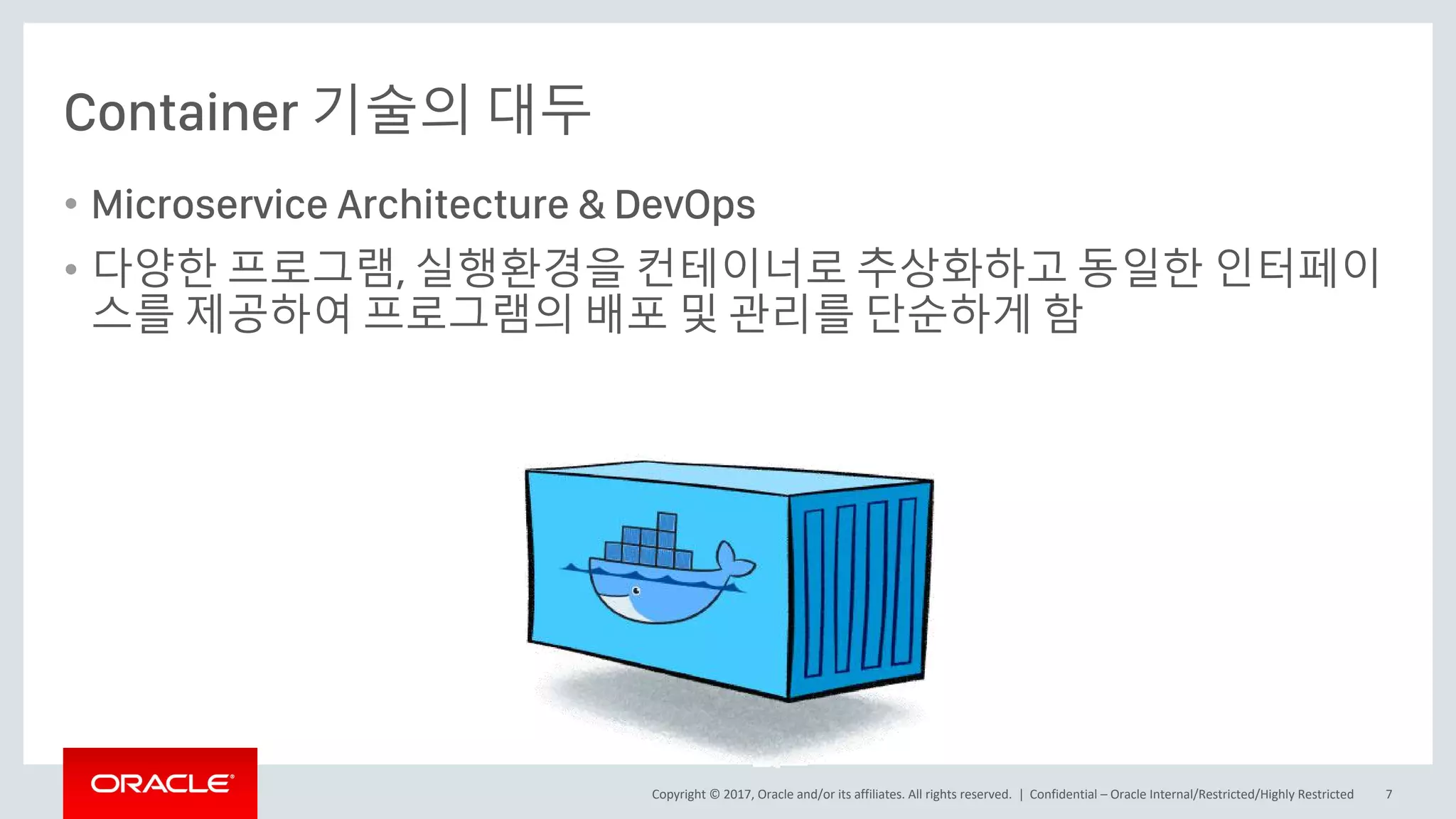 Copyright © 2017, Oracle and/or its affiliates. All rights reserved. |
Container 기술의 대두
• Microservice Architecture & DevOps
• 다양한 프로그램, 실행환경을 컨테이너로 추상화하고 동일한 인터페이
스를 제공하여 프로그램의 배포 및 관리를 단순하게 함
Confidential – Oracle Internal/Restricted/Highly Restricted 7
 