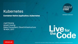Copyright © 2017, Oracle and/or its affiliates. All rights reserved. |
Kubernetes
Container Native Applicaiton, Kubernetes
Jupil Hwang
@jupil_hwang
Sales Consultant, Cloud Infrastructure
18 NOV, 2017
Confidential – Oracle Internal/Restricted/Highly Restricted
 