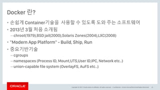 Copyright © 2017, Oracle and/or its affiliates. All rights reserved. |
Docker 란?
• 손쉽게 Container기술을 사용할 수 있도록 도와 주는 소프트웨어
• 2013년 3월 처음 소개됨
– chroot(1979),BSD jail(2000),Solaris Zones(2004),LXC(2008)
• "Modern App Platform" - Build, Ship, Run
• 중요기반기술
– cgroups
– namespaces (Process ID, Mount,UTS,User ID,IPC, Network etc..)
– union-capable file system (OverlayFS, AuFS etc..)
Confidential – Oracle Internal/Restricted/Highly Restricted 13
 