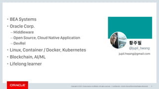 Copyright © 2017, Oracle and/or its affiliates. All rights reserved. |
• BEA Systems
• Oracle Corp.
– Middleware
– Open Source, Cloud Native Application
– DevRel
• Linux, Container / Docker, Kubernetes
• Blockchain, AI/ML
• Lifelong learner
Confidential – Oracle Internal/Restricted/Highly Restricted 3
jupil.hwang@gmail.com
 