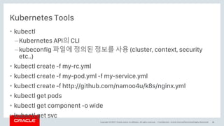 Copyright © 2017, Oracle and/or its affiliates. All rights reserved. |
Kubernetes Tools
• kubectl
–Kubernetes API의 CLI
–kubeconfig 파일에 정의된 정보를 사용 (cluster, context, security
etc..)
• kubectl create -f my-rc.yml
• kubectl create -f my-pod.yml -f my-service.yml
• kubectl create -f http://github.com/namoo4u/k8s/nginx.yml
• kubectl get pods
• kubectl get component -o wide
• kubectl get svc
Confidential – Oracle Internal/Restricted/Highly Restricted 38
 