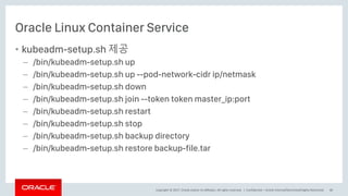 Copyright © 2017, Oracle and/or its affiliates. All rights reserved. |
Oracle Linux Container Service
• kubeadm-setup.sh 제공
– /bin/kubeadm-setup.sh up
– /bin/kubeadm-setup.sh up --pod-network-cidr ip/netmask
– /bin/kubeadm-setup.sh down
– /bin/kubeadm-setup.sh join --token token master_ip:port
– /bin/kubeadm-setup.sh restart
– /bin/kubeadm-setup.sh stop
– /bin/kubeadm-setup.sh backup directory
– /bin/kubeadm-setup.sh restore backup-file.tar
Confidential – Oracle Internal/Restricted/Highly Restricted 40
 