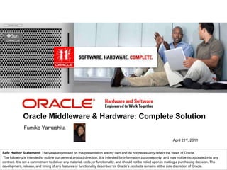 <Insert Picture Here>




              Oracle Middleware & Hardware: Complete Solution
               Fumiko Yamashita

                                                                                                                       April 21st, 2011


Safe Harbor Statement: The views expressed on this presentation are my own and do not necessarily reflect the views of Oracle.
 The following is intended to outline our general product direction. It is intended for information purposes only, and may not be incorporated into any
contract. It is not a commitment to deliver any material, code, or functionality, and should not be relied upon in making a purchasing decision. The
development, release, and timing of any features or functionality described for Oracle’s products remains at the sole discretion of Oracle.
 