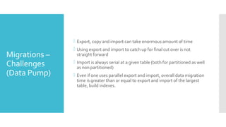 Migrations –
Challenges
(Data Pump)
 Export, copy and import can take enormous amount of time
 Using export and import to catch up for final cut over is not
straight forward
 Import is always serial at a given table (both for partitioned as well
as non partitioned)
 Even if one uses parallel export and import, overall data migration
time is greater than or equal to export and import of the largest
table, build indexes.
 