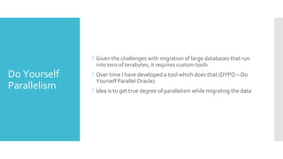 Do Yourself
Parallelism
 Given the challenges with migration of large databases that run
into tens of terabytes, it requires custom tools
 Over time I have developed a tool which does that (DYPO – Do
Yourself Parallel Oracle)
 Idea is to get true degree of parallelism while migrating the data
 