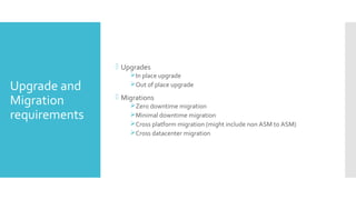 Upgrade and
Migration
requirements
 Upgrades
In place upgrade
Out of place upgrade
 Migrations
Zero downtime migration
Minimal downtime migration
Cross platform migration (might include non ASM to ASM)
Cross datacenter migration
 