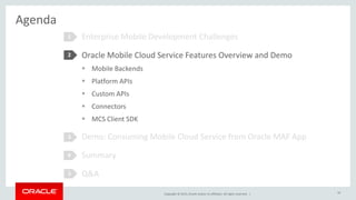 Copyright © 2015, Oracle and/or its affiliates. All rights reserved. |
Agenda
Enterprise Mobile Development Challenges
Oracle Mobile Cloud Service Features Overview and Demo
 Mobile Backends
 Platform APIs
 Custom APIs
 Connectors
 MCS Client SDK
Demo: Consuming Mobile Cloud Service from Oracle MAF App
Summary
Q&A
1
2
3
16
4
5
 