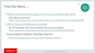 Copyright © 2015, Oracle and/or its affiliates. All rights reserved. |
Find Out More….
• FMW & PaaS Webcasts Series For Partners in November 2015
– MCS Webcast Session:
https://eventreg.oracle.com/profile/web/index.cfm?PKWebId=0x2866353594
• EMEA Partner Enablement Calendar
– Re-Think Mobile with Oracle Mobile Cloud Service (MCS):
https://attendee.gotowebinar.com/register/4427061893144813058
• Oracle Mobile Platform YouTube Channel
– https://www.youtube.com/user/OracleMobilePlatform
 