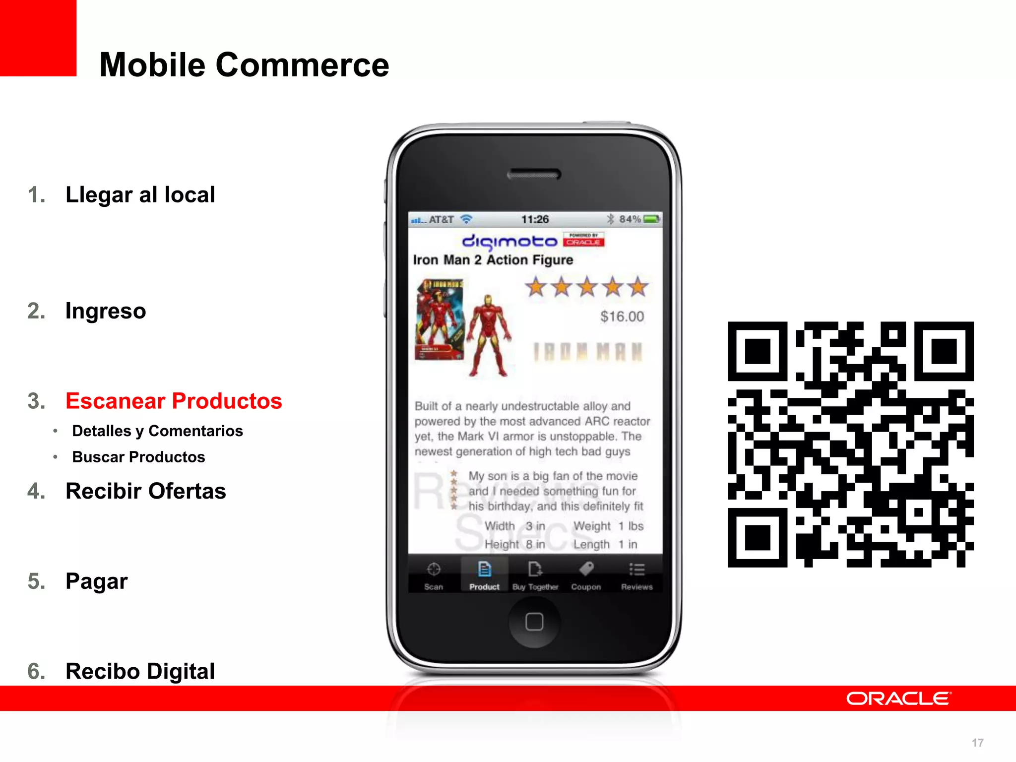 Mobile Commerce


1. Llegar al local




2. Ingreso



3. Escanear Productos
  • Detalles y Comentarios
  • Buscar Productos

4. Recibir Ofertas



5. Pagar



6. Recibo Digital


                             17
 