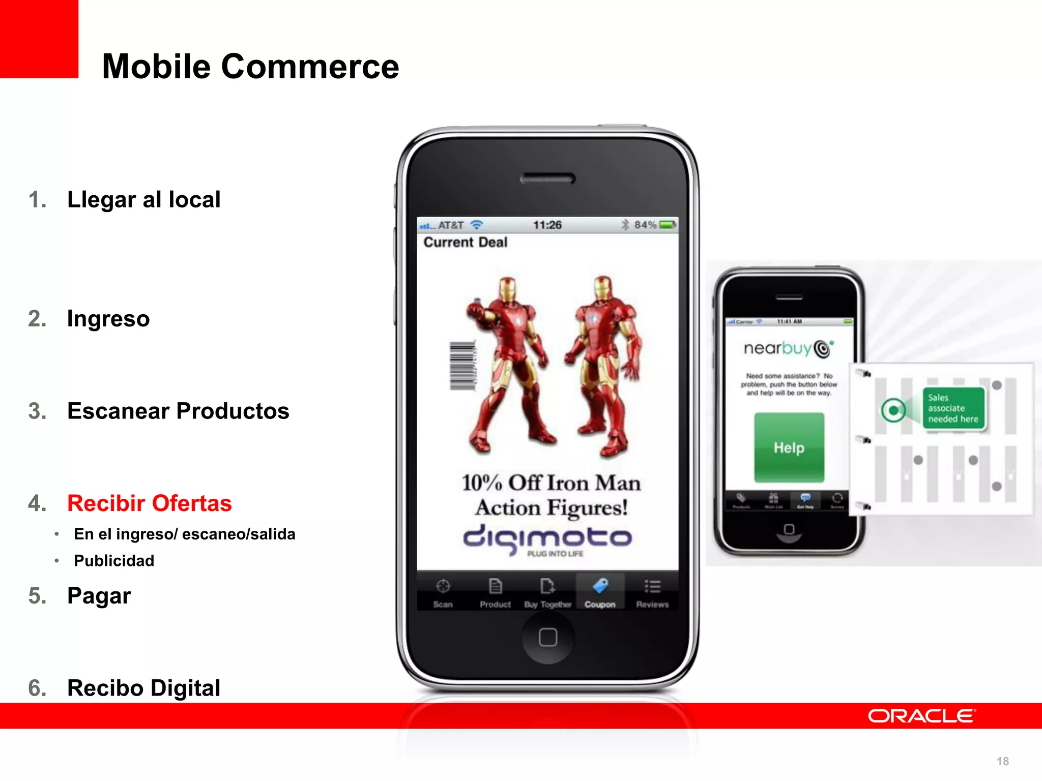 Mobile Commerce


1. Llegar al local




2. Ingreso



3. Escanear Productos



4. Recibir Ofertas
  • En el ingreso/ escaneo/salida
  • Publicidad

5. Pagar



6. Recibo Digital


                                    18
 
