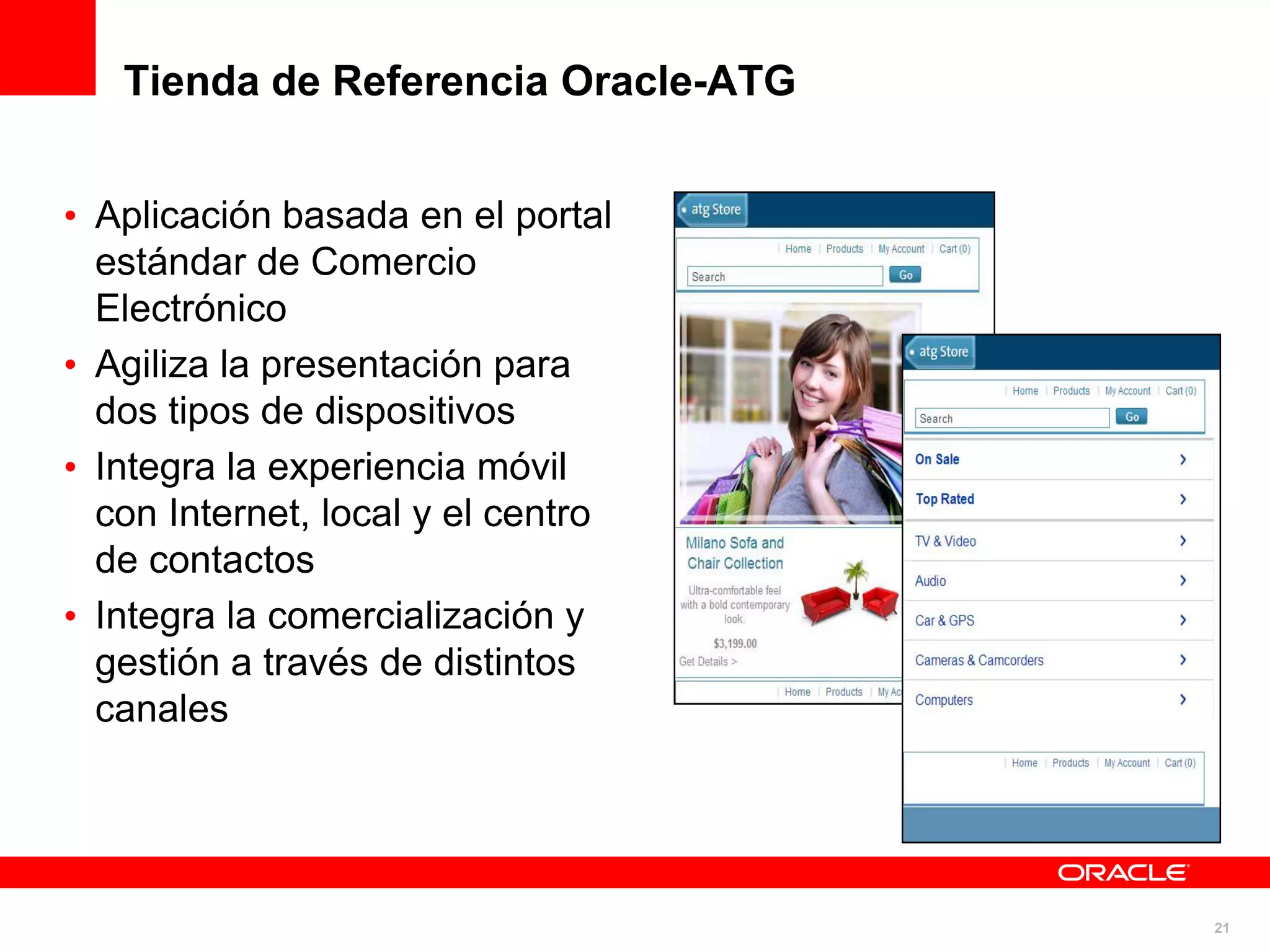 Tienda de Referencia Oracle-ATG


• Aplicación basada en el portal
  estándar de Comercio
  Electrónico
• Agiliza la presentación para
  dos tipos de dispositivos
• Integra la experiencia móvil
  con Internet, local y el centro
  de contactos
• Integra la comercialización y
  gestión a través de distintos
  canales




                                     21
 