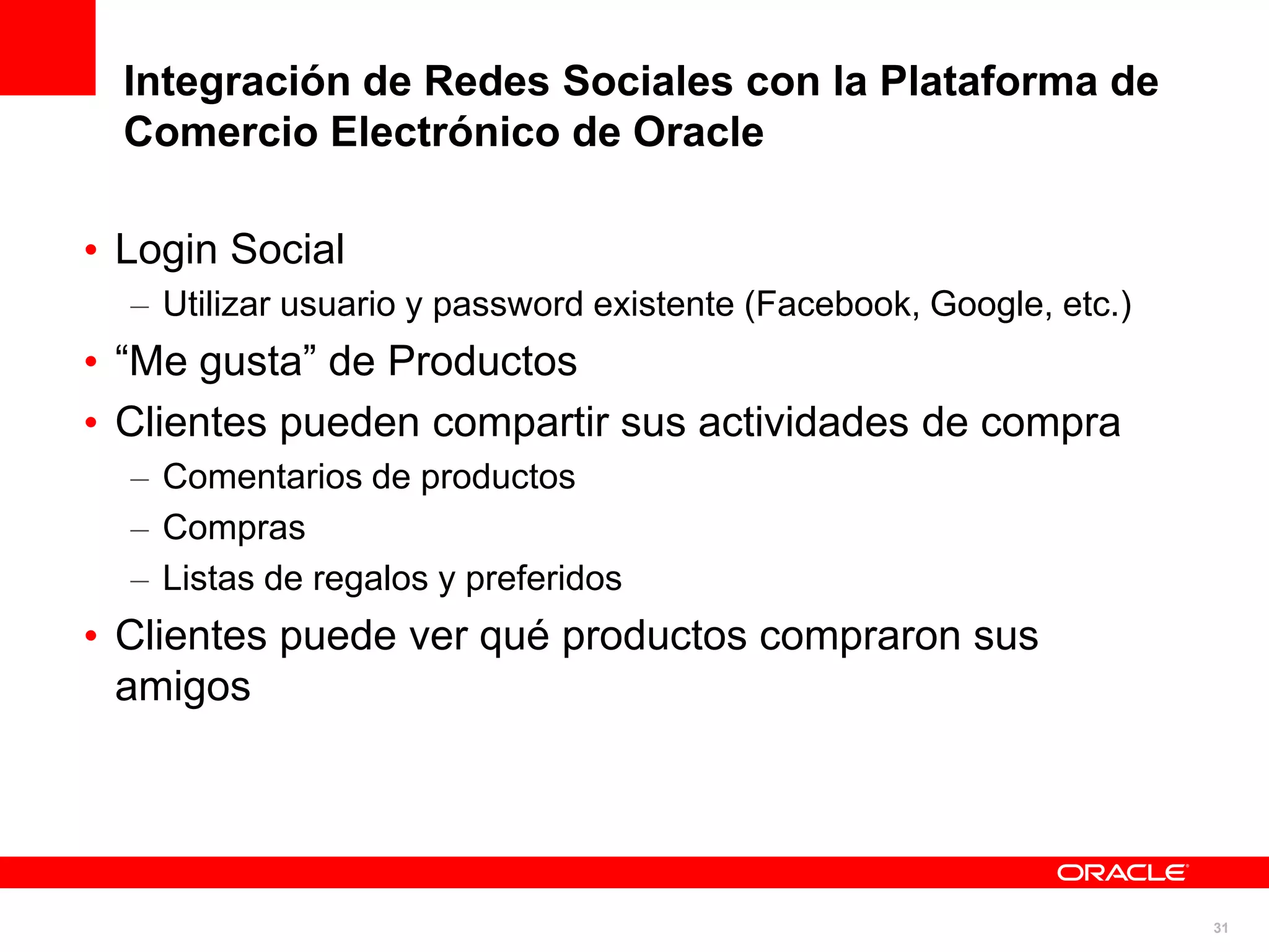 Integración de Redes Sociales con la Plataforma de
  Comercio Electrónico de Oracle

• Login Social
  – Utilizar usuario y password existente (Facebook, Google, etc.)
• “Me gusta” de Productos
• Clientes pueden compartir sus actividades de compra
  – Comentarios de productos
  – Compras
  – Listas de regalos y preferidos
• Clientes puede ver qué productos compraron sus
  amigos




                                                                     31
 