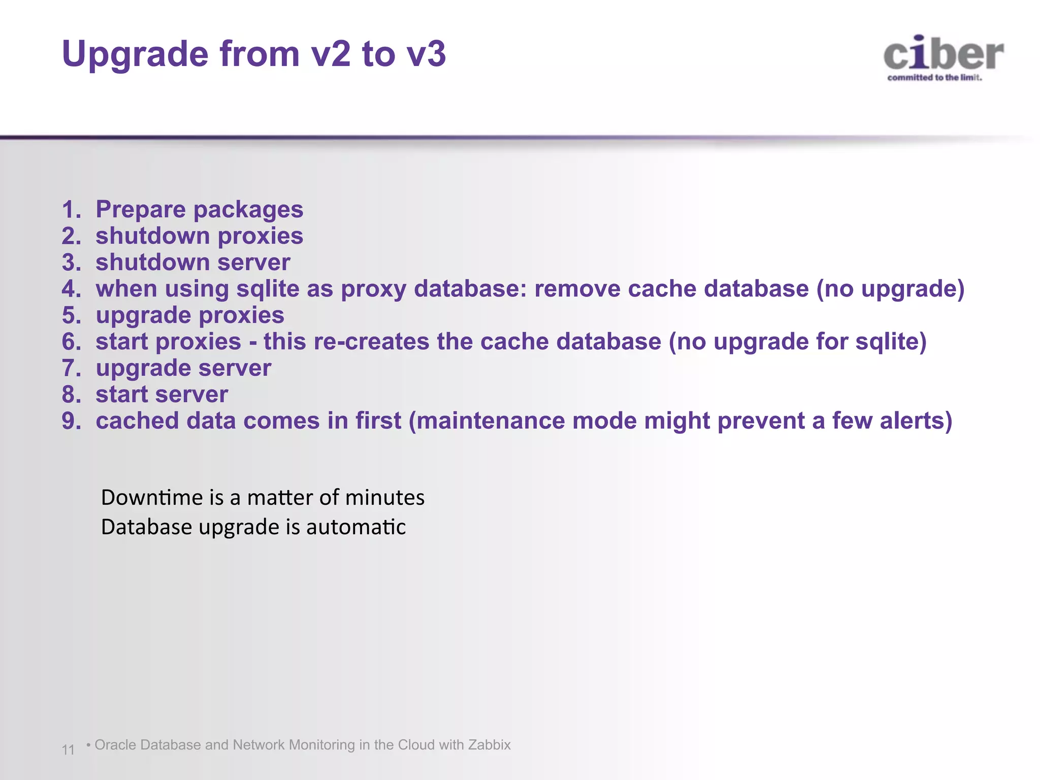 • Oracle Database and Network Monitoring in the Cloud with Zabbix11 1. Prepare packages 2. shutdown proxies 3. shutdown server 4. when using sqlite as proxy database: remove cache database (no upgrade) 5. upgrade proxies 6. start proxies - this re-creates the cache database (no upgrade for sqlite) 7. upgrade server 8. start server 9. cached data comes in first (maintenance mode might prevent a few alerts) Upgrade from v2 to v3 DownQme	is	a	maUer	of	minutes Database	upgrade	is	automaQc 