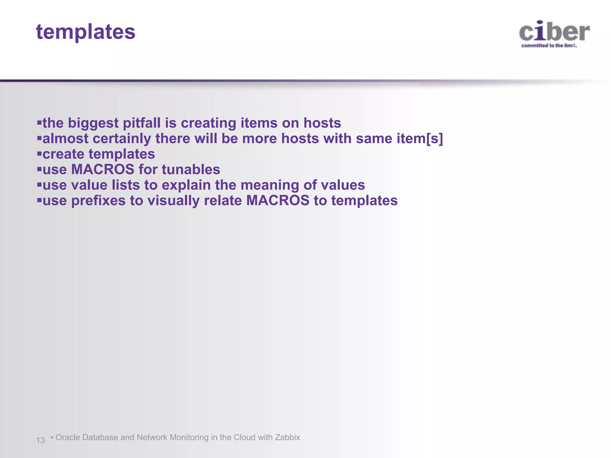 • Oracle Database and Network Monitoring in the Cloud with Zabbix13 §the biggest pitfall is creating items on hosts §almost certainly there will be more hosts with same item[s] §create templates §use MACROS for tunables §use value lists to explain the meaning of values §use prefixes to visually relate MACROS to templates templates 