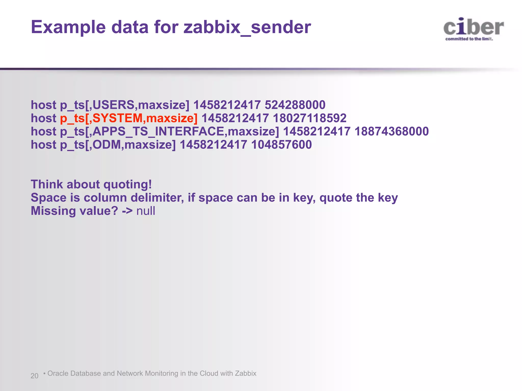 • Oracle Database and Network Monitoring in the Cloud with Zabbix20 host p_ts[,USERS,maxsize] 1458212417 524288000 host p_ts[,SYSTEM,maxsize] 1458212417 18027118592 host p_ts[,APPS_TS_INTERFACE,maxsize] 1458212417 18874368000 host p_ts[,ODM,maxsize] 1458212417 104857600 Think about quoting! Space is column delimiter, if space can be in key, quote the key Missing value? -> null Example data for zabbix_sender 