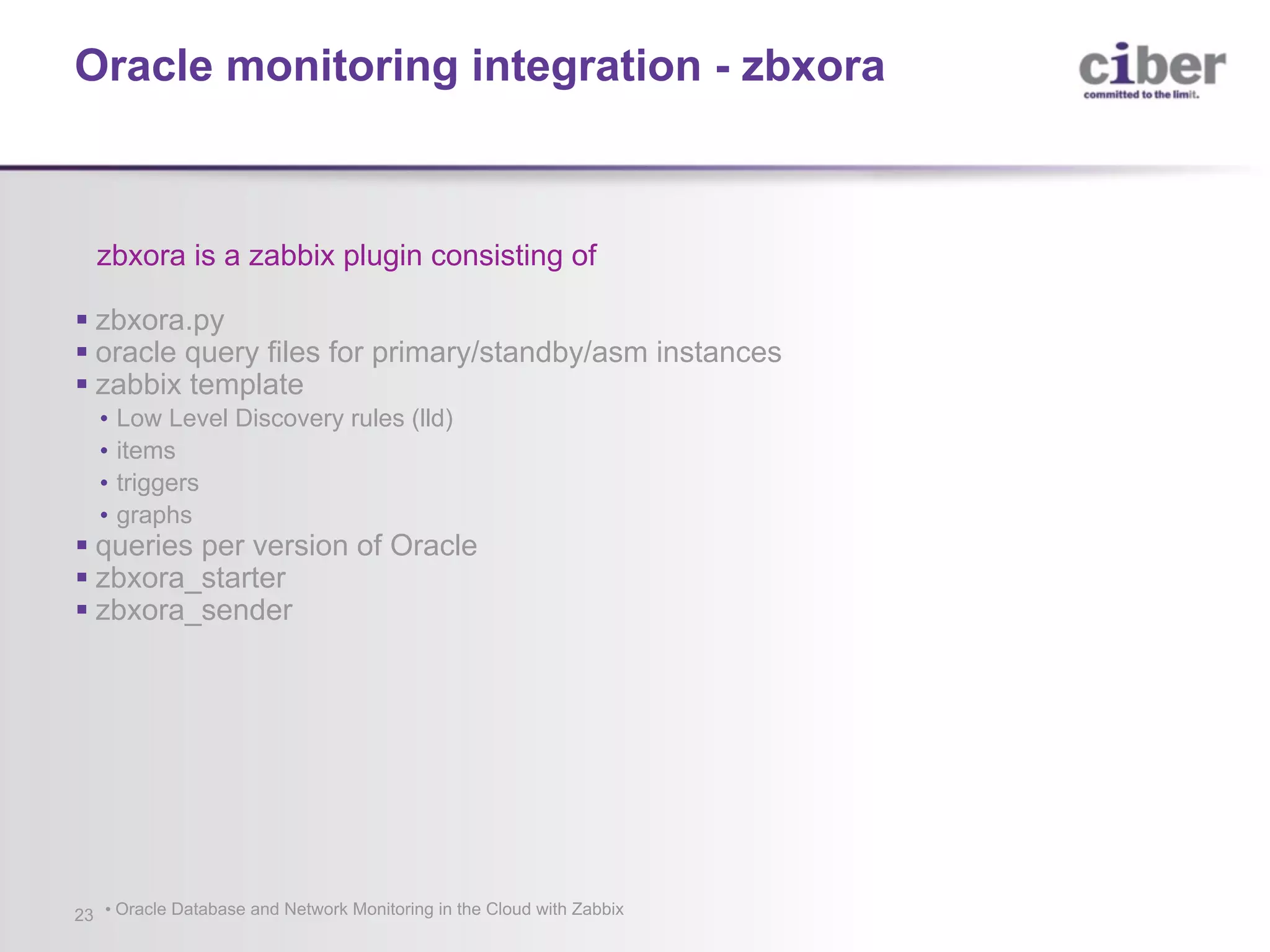 • Oracle Database and Network Monitoring in the Cloud with Zabbix23 zbxora is a zabbix plugin consisting of § zbxora.py § oracle query files for primary/standby/asm instances § zabbix template • Low Level Discovery rules (lld) • items • triggers • graphs § queries per version of Oracle § zbxora_starter § zbxora_sender Oracle monitoring integration - zbxora 