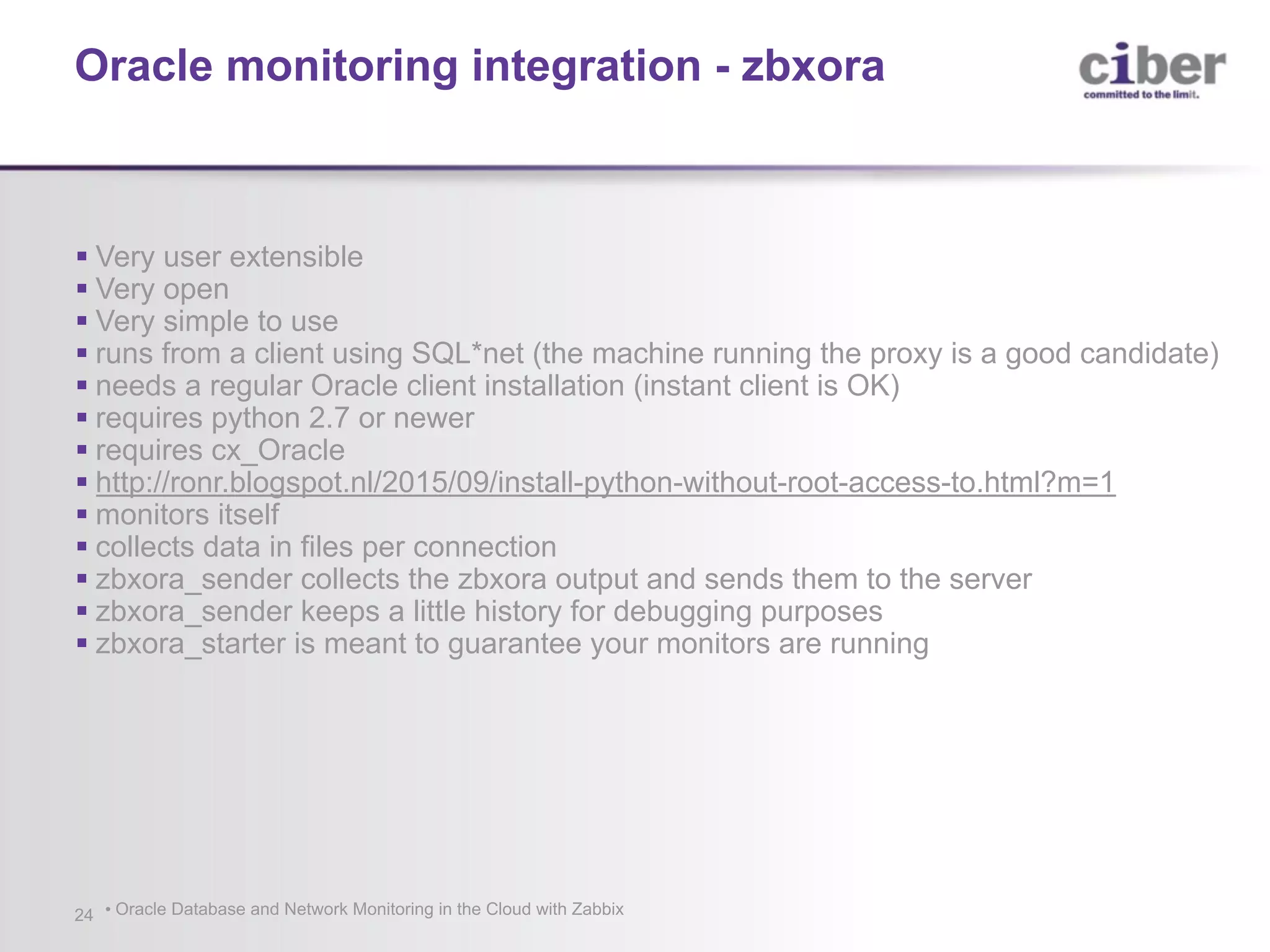 • Oracle Database and Network Monitoring in the Cloud with Zabbix24 § Very user extensible § Very open § Very simple to use § runs from a client using SQL*net (the machine running the proxy is a good candidate) § needs a regular Oracle client installation (instant client is OK) § requires python 2.7 or newer § requires cx_Oracle § http://ronr.blogspot.nl/2015/09/install-python-without-root-access-to.html?m=1 § monitors itself § collects data in files per connection § zbxora_sender collects the zbxora output and sends them to the server § zbxora_sender keeps a little history for debugging purposes § zbxora_starter is meant to guarantee your monitors are running Oracle monitoring integration - zbxora 