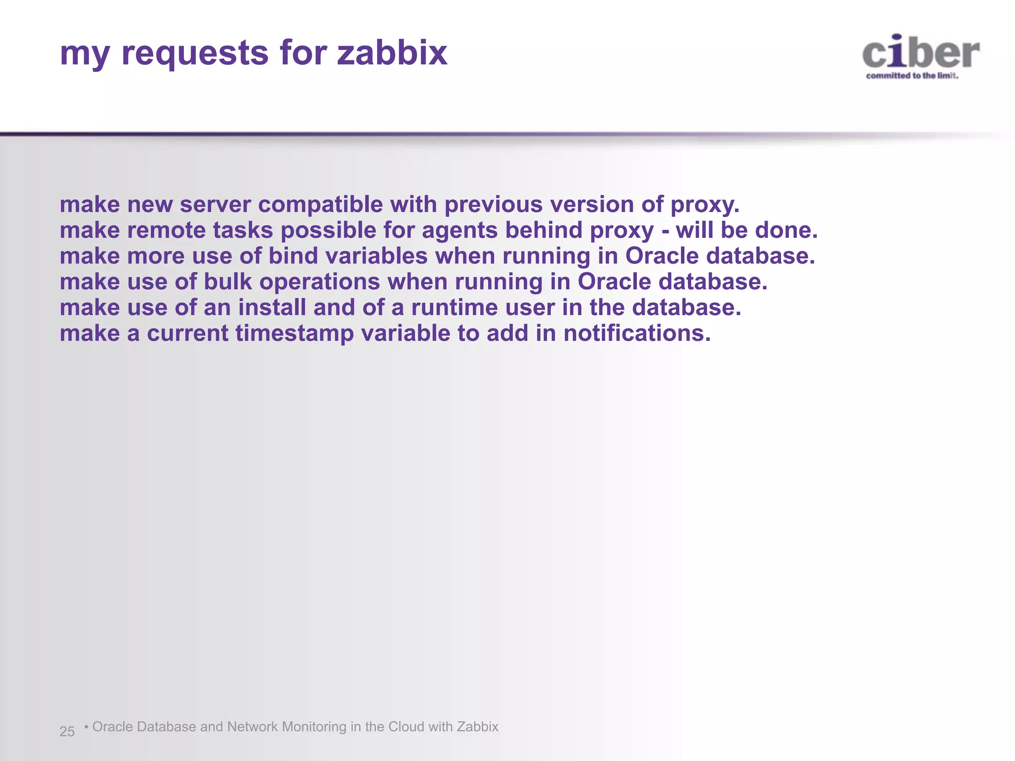 • Oracle Database and Network Monitoring in the Cloud with Zabbix25 make new server compatible with previous version of proxy. make remote tasks possible for agents behind proxy - will be done. make more use of bind variables when running in Oracle database. make use of bulk operations when running in Oracle database. make use of an install and of a runtime user in the database. make a current timestamp variable to add in notifications. my requests for zabbix 