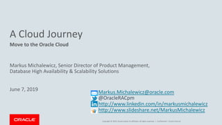 Copyright © 2019, Oracle and/or its affiliates. All rights reserved. |
A Cloud Journey
Move to the Oracle Cloud
Confidential – Oracle Internal
Markus.Michalewicz@oracle.com
@OracleRACpm
http://www.linkedin.com/in/markusmichalewicz
http://www.slideshare.net/MarkusMichalewicz
Markus Michalewicz, Senior Director of Product Management,
Database High Availability & Scalability Solutions
June 7, 2019
 