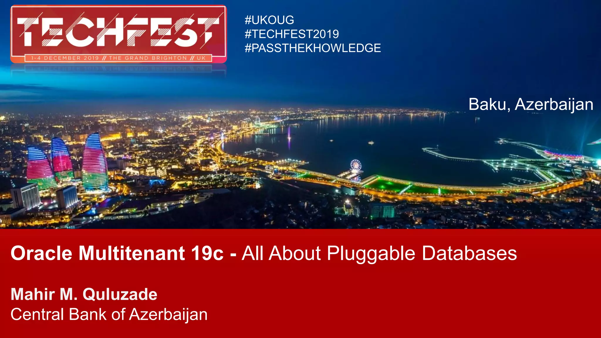 Oracle Multitenant 19c - All About Pluggable Databases
Mahir M. Quluzade
Central Bank of Azerbaijan
#UKOUG
#TECHFEST2019
#PASSTHEKHOWLEDGE
Baku, Azerbaijan
 