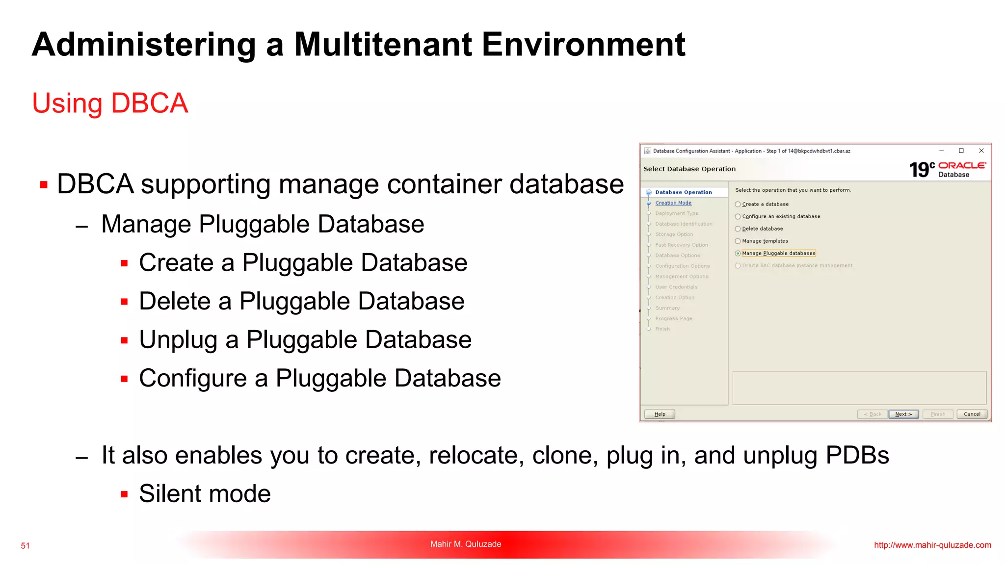 51 Mahir M. Quluzade http://www.mahir-quluzade.com
Administering a Multitenant Environment
 DBCA supporting manage container database
– Manage Pluggable Database
 Create a Pluggable Database
 Delete a Pluggable Database
 Unplug a Pluggable Database
 Configure a Pluggable Database
– It also enables you to create, relocate, clone, plug in, and unplug PDBs
 Silent mode
Using DBCA
 