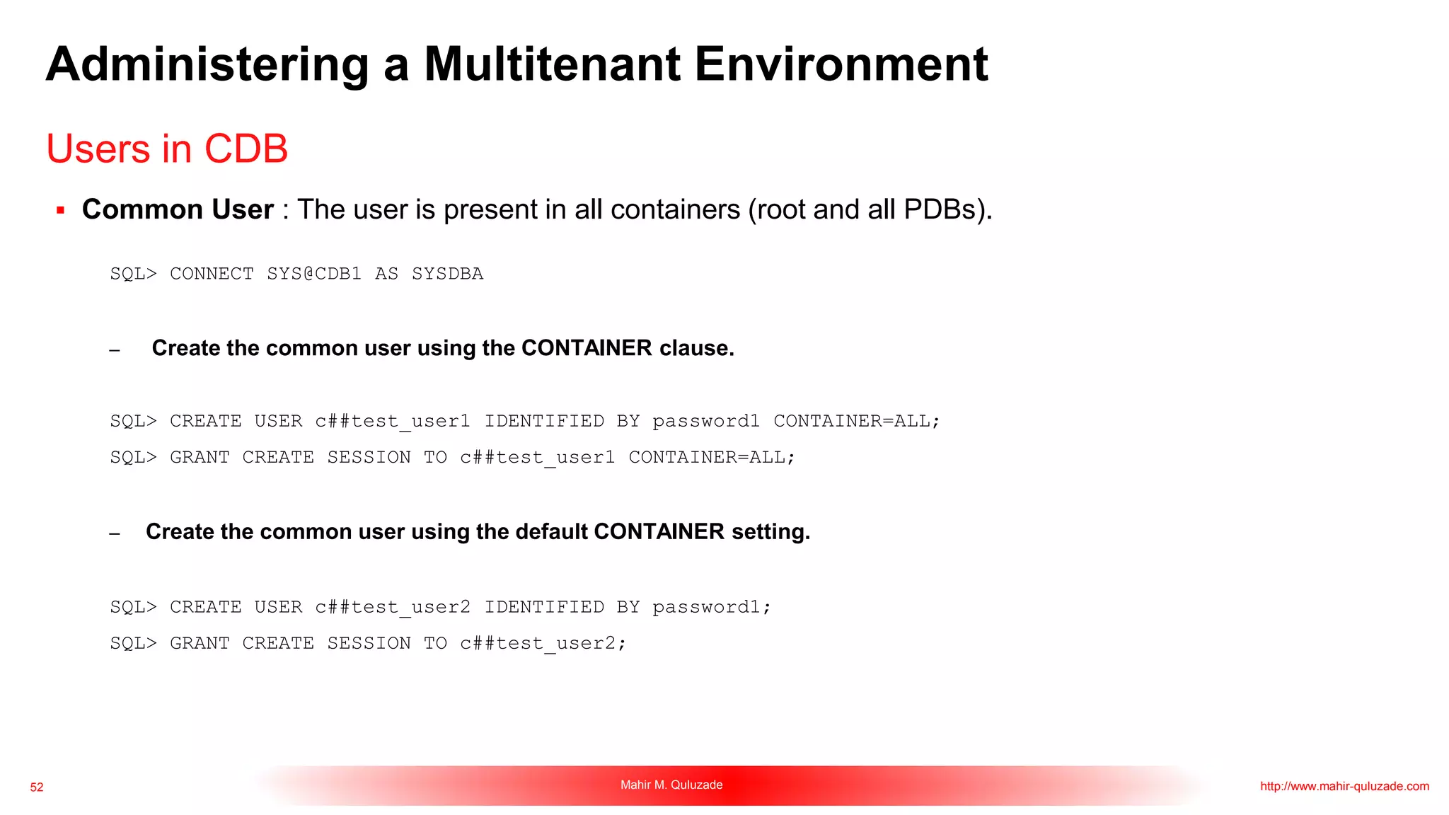 52 Mahir M. Quluzade http://www.mahir-quluzade.com
Administering a Multitenant Environment
 Common User : The user is present in all containers (root and all PDBs).
SQL> CONNECT SYS@CDB1 AS SYSDBA
– Create the common user using the CONTAINER clause.
SQL> CREATE USER c##test_user1 IDENTIFIED BY password1 CONTAINER=ALL;
SQL> GRANT CREATE SESSION TO c##test_user1 CONTAINER=ALL;
– Create the common user using the default CONTAINER setting.
SQL> CREATE USER c##test_user2 IDENTIFIED BY password1;
SQL> GRANT CREATE SESSION TO c##test_user2;
Users in CDB
 