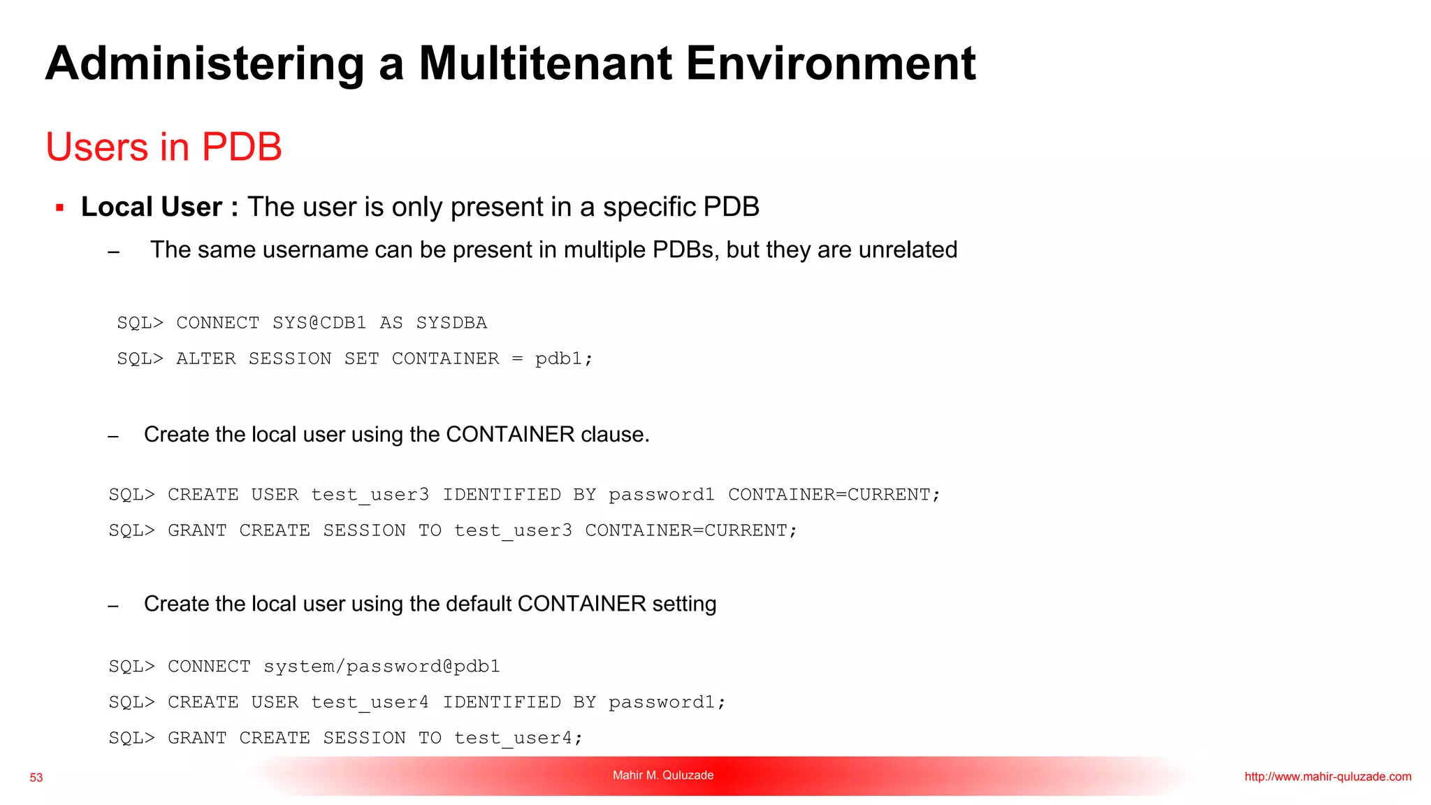 53 Mahir M. Quluzade http://www.mahir-quluzade.com
Administering a Multitenant Environment
 Local User : The user is only present in a specific PDB
– The same username can be present in multiple PDBs, but they are unrelated
SQL> CONNECT SYS@CDB1 AS SYSDBA
SQL> ALTER SESSION SET CONTAINER = pdb1;
– Create the local user using the CONTAINER clause.
SQL> CREATE USER test_user3 IDENTIFIED BY password1 CONTAINER=CURRENT;
SQL> GRANT CREATE SESSION TO test_user3 CONTAINER=CURRENT;
– Create the local user using the default CONTAINER setting
SQL> CONNECT system/password@pdb1
SQL> CREATE USER test_user4 IDENTIFIED BY password1;
SQL> GRANT CREATE SESSION TO test_user4;
Users in PDB
 