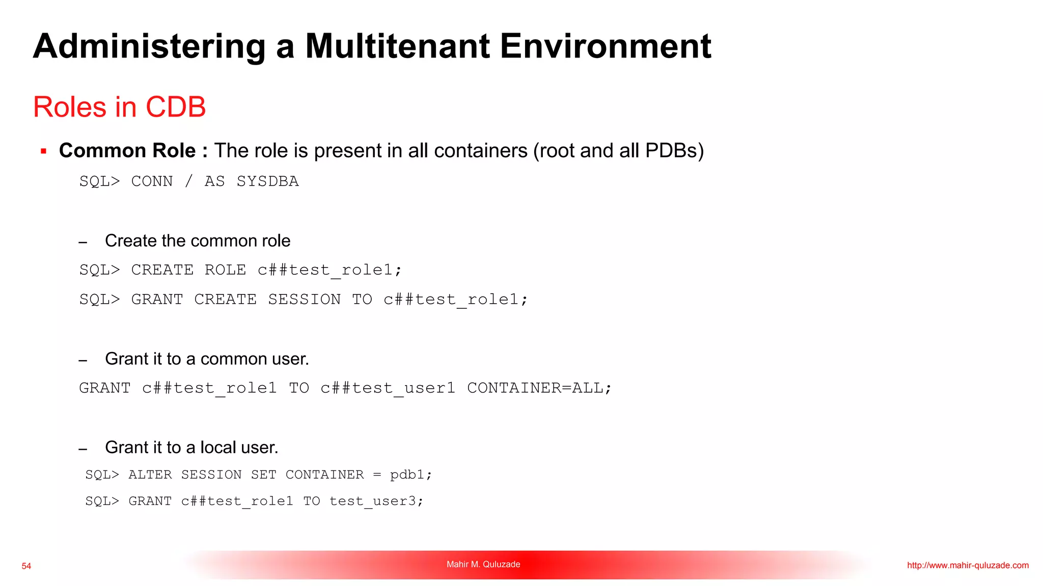 54 Mahir M. Quluzade http://www.mahir-quluzade.com
Administering a Multitenant Environment
 Common Role : The role is present in all containers (root and all PDBs)
SQL> CONN / AS SYSDBA
– Create the common role
SQL> CREATE ROLE c##test_role1;
SQL> GRANT CREATE SESSION TO c##test_role1;
– Grant it to a common user.
GRANT c##test_role1 TO c##test_user1 CONTAINER=ALL;
– Grant it to a local user.
SQL> ALTER SESSION SET CONTAINER = pdb1;
SQL> GRANT c##test_role1 TO test_user3;
Roles in CDB
 