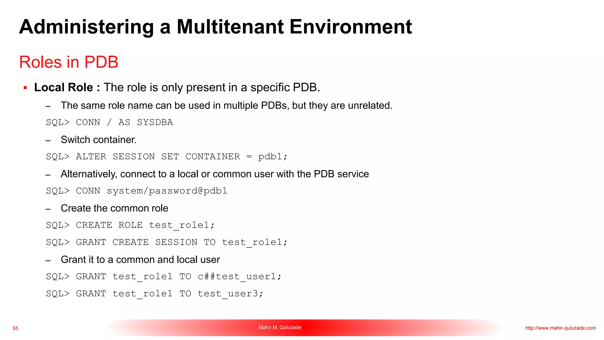 55 Mahir M. Quluzade http://www.mahir-quluzade.com
Administering a Multitenant Environment
 Local Role : The role is only present in a specific PDB.
– The same role name can be used in multiple PDBs, but they are unrelated.
SQL> CONN / AS SYSDBA
– Switch container.
SQL> ALTER SESSION SET CONTAINER = pdb1;
– Alternatively, connect to a local or common user with the PDB service
SQL> CONN system/password@pdb1
– Create the common role
SQL> CREATE ROLE test_role1;
SQL> GRANT CREATE SESSION TO test_role1;
– Grant it to a common and local user
SQL> GRANT test_role1 TO c##test_user1;
SQL> GRANT test_role1 TO test_user3;
Roles in PDB
 