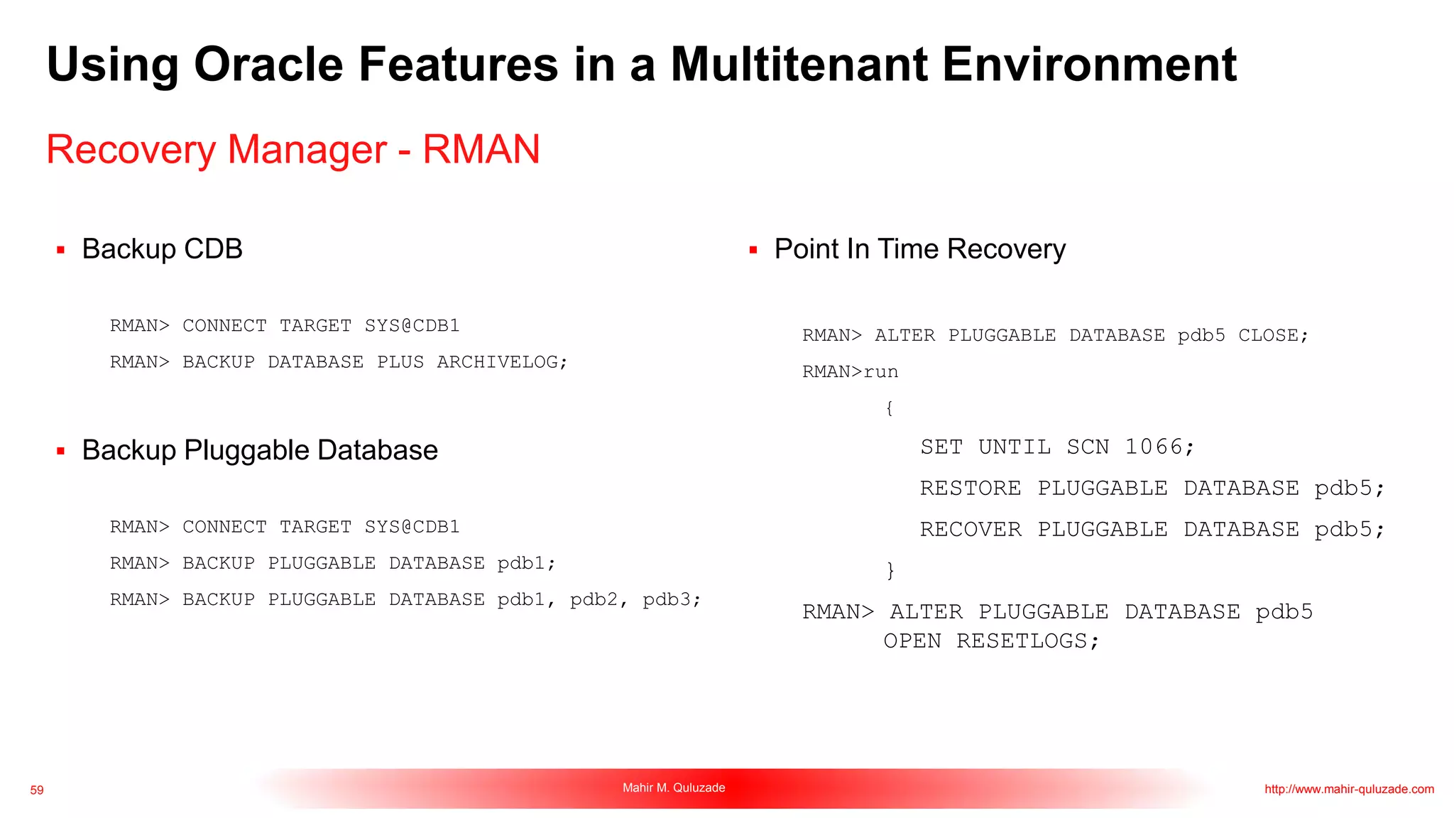 59 Mahir M. Quluzade http://www.mahir-quluzade.com
Using Oracle Features in a Multitenant Environment
Recovery Manager - RMAN
 Backup CDB
RMAN> CONNECT TARGET SYS@CDB1
RMAN> BACKUP DATABASE PLUS ARCHIVELOG;
 Backup Pluggable Database
RMAN> CONNECT TARGET SYS@CDB1
RMAN> BACKUP PLUGGABLE DATABASE pdb1;
RMAN> BACKUP PLUGGABLE DATABASE pdb1, pdb2, pdb3;
 Point In Time Recovery
RMAN> ALTER PLUGGABLE DATABASE pdb5 CLOSE;
RMAN>run
{
SET UNTIL SCN 1066;
RESTORE PLUGGABLE DATABASE pdb5;
RECOVER PLUGGABLE DATABASE pdb5;
}
RMAN> ALTER PLUGGABLE DATABASE pdb5
OPEN RESETLOGS;
 