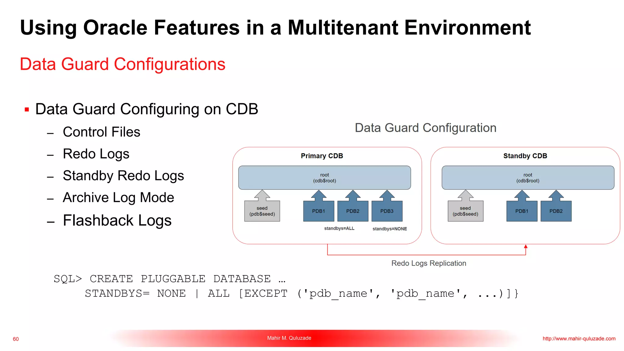 60 Mahir M. Quluzade http://www.mahir-quluzade.com
Using Oracle Features in a Multitenant Environment
Data Guard Configurations
 Data Guard Configuring on CDB
– Control Files
– Redo Logs
– Standby Redo Logs
– Archive Log Mode
– Flashback Logs
SQL> CREATE PLUGGABLE DATABASE …
STANDBYS= NONE | ALL [EXCEPT ('pdb_name', 'pdb_name', ...)]}
 