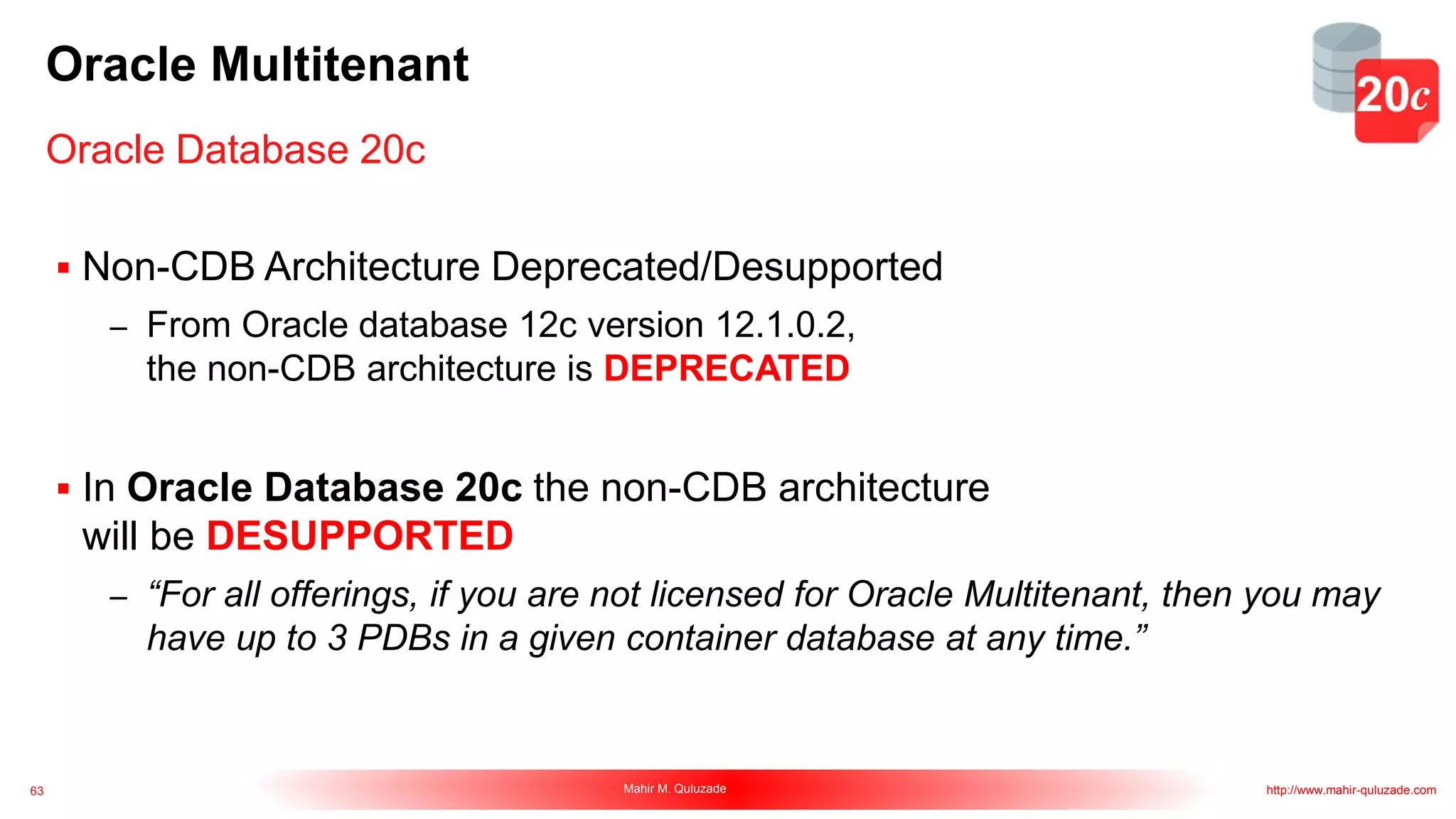 63 Mahir M. Quluzade http://www.mahir-quluzade.com
Oracle Multitenant
 Non-CDB Architecture Deprecated/Desupported
– From Oracle database 12c version 12.1.0.2,
the non-CDB architecture is DEPRECATED
 In Oracle Database 20c the non-CDB architecture
will be DESUPPORTED
– “For all offerings, if you are not licensed for Oracle Multitenant, then you may
have up to 3 PDBs in a given container database at any time.”
Oracle Database 20c
 