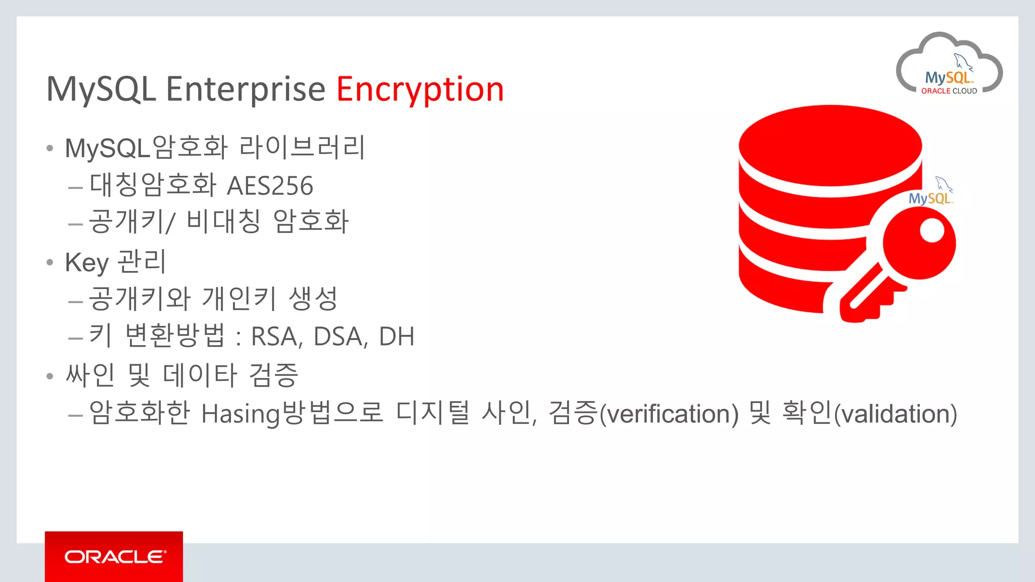MySQL Enterprise Encryption
• MySQL암호화 라이브러리
– 대칭암호화 AES256
– 공개키/ 비대칭 암호화
• Key 관리
– 공개키와 개인키 생성
– 키 변환방법 : RSA, DSA, DH
• 싸인 및 데이타 검증
– 암호화한 Hasing방법으로 디지털 사인, 검증(verification) 및 확인(validation)
 