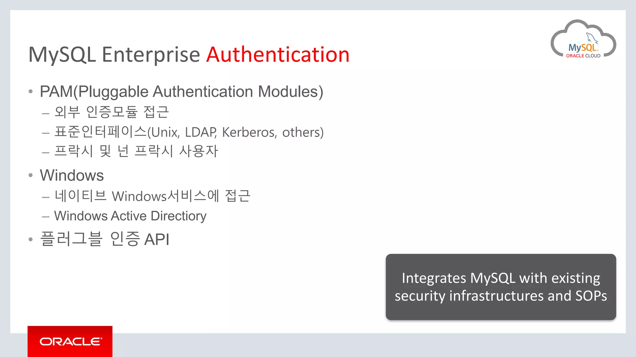 MySQL Enterprise Authentication
• PAM(Pluggable Authentication Modules)
– 외부 인증모듈 접근
– 표준인터페이스(Unix, LDAP, Kerberos, others)
– 프락시 및 넌 프락시 사용자
• Windows
– 네이티브 Windows서비스에 접근
– Windows Active Directiory
• 플러그블 인증 API
Integrates MySQL with existing
security infrastructures and SOPs
 