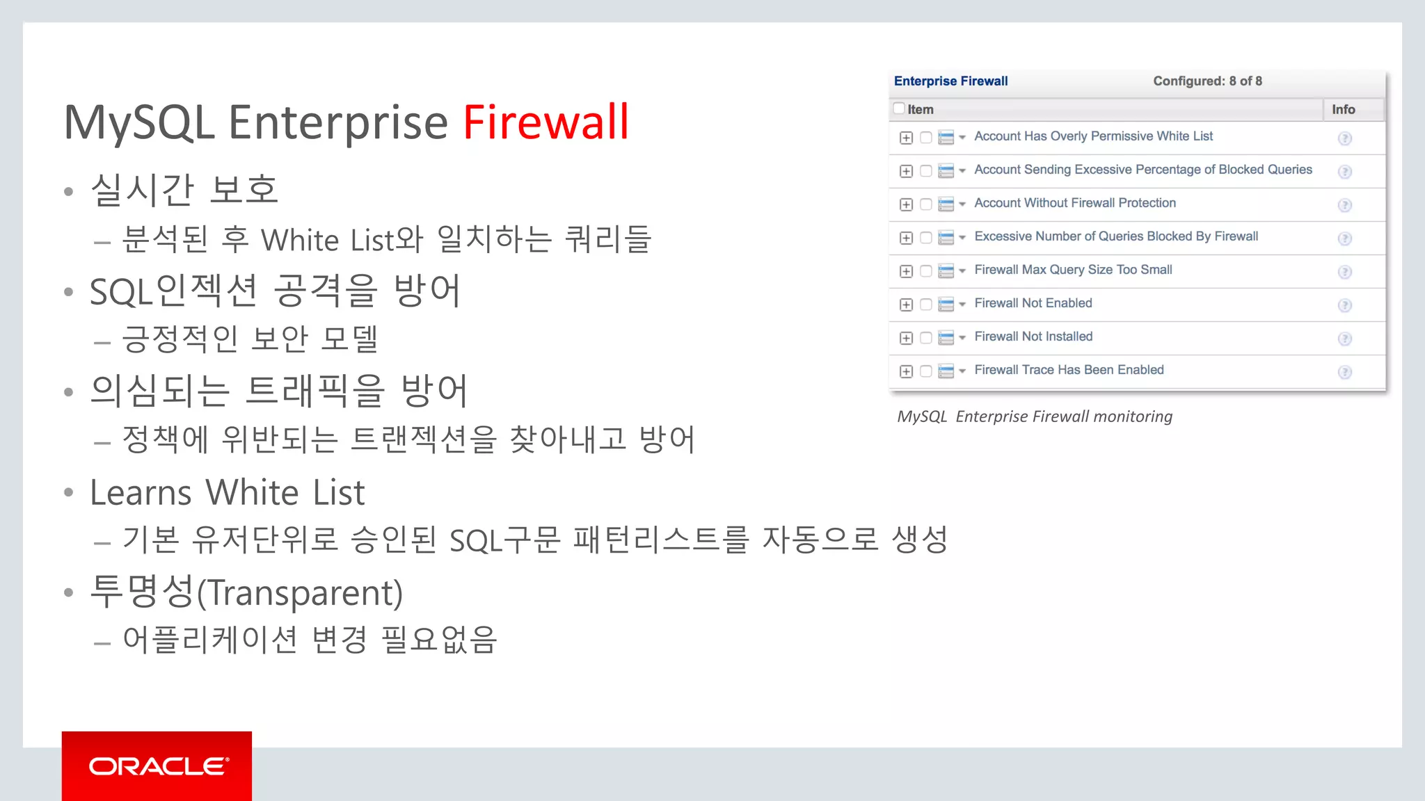 MySQL Enterprise Firewall
• 실시간 보호
– 분석된 후 White List와 일치하는 쿼리들
• SQL인젝션 공격을 방어
– 긍정적인 보안 모델
• 의심되는 트래픽을 방어
– 정책에 위반되는 트랜젝션을 찾아내고 방어
• Learns White List
– 기본 유저단위로 승인된 SQL구문 패턴리스트를 자동으로 생성
• 투명성(Transparent)
– 어플리케이션 변경 필요없음
MySQL Enterprise Firewall monitoring
 