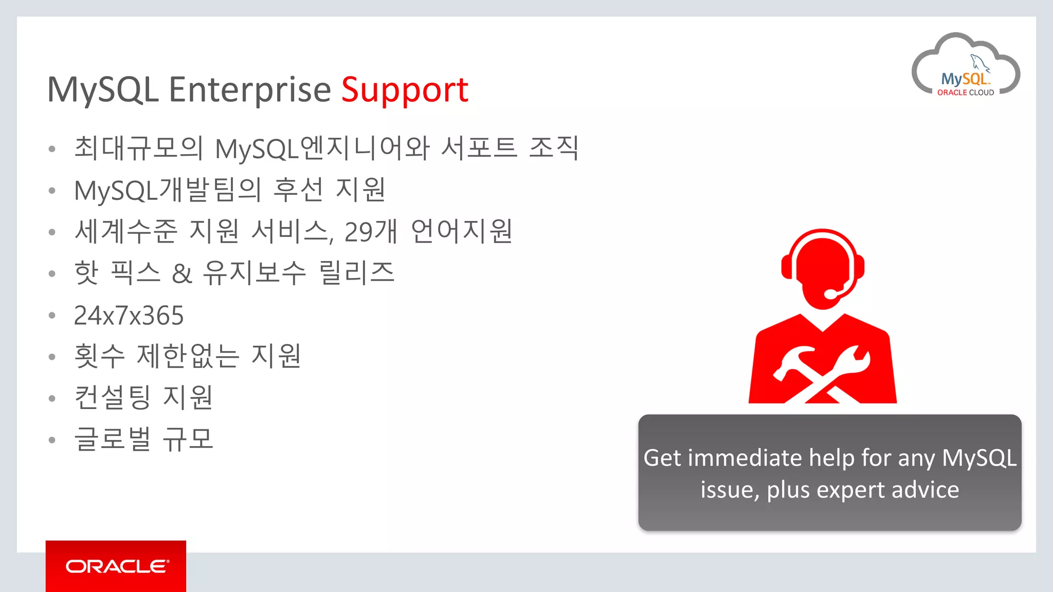 MySQL Enterprise Support
• 최대규모의 MySQL엔지니어와 서포트 조직
• MySQL개발팀의 후선 지원
• 세계수준 지원 서비스, 29개 언어지원
• 핫 픽스 & 유지보수 릴리즈
• 24x7x365
• 횟수 제한없는 지원
• 컨설팅 지원
• 글로벌 규모
Get immediate help for any MySQL
issue, plus expert advice
 