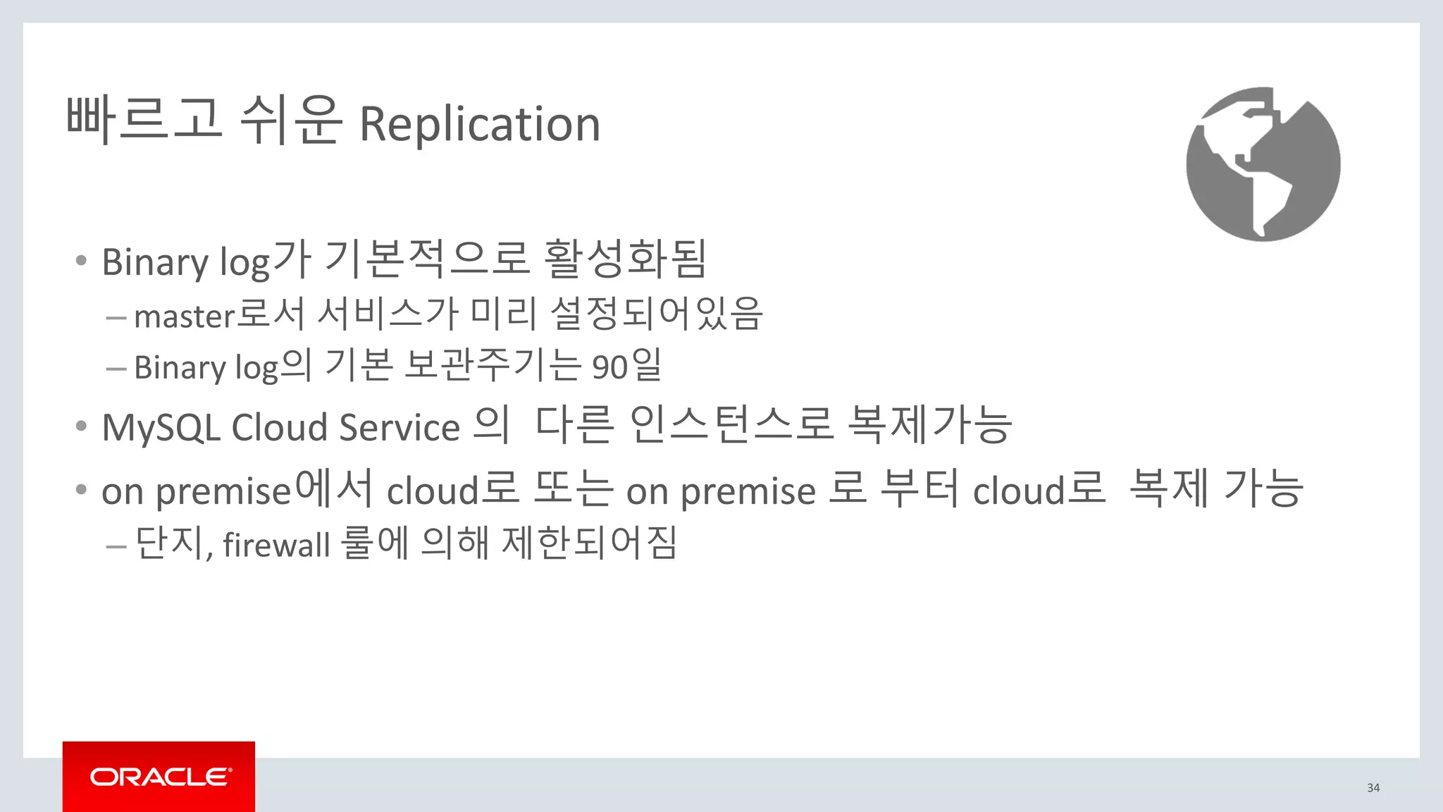 34
빠르고 쉬운 Replication
• Binary log가 기본적으로 활성화됨
– master로서 서비스가 미리 설정되어있음
– Binary log의 기본 보관주기는 90일
• MySQL Cloud Service 의 다른 인스턴스로 복제가능
• on premise에서 cloud로 또는 on premise 로 부터 cloud로 복제 가능
– 단지, firewall 룰에 의해 제한되어짐
 
