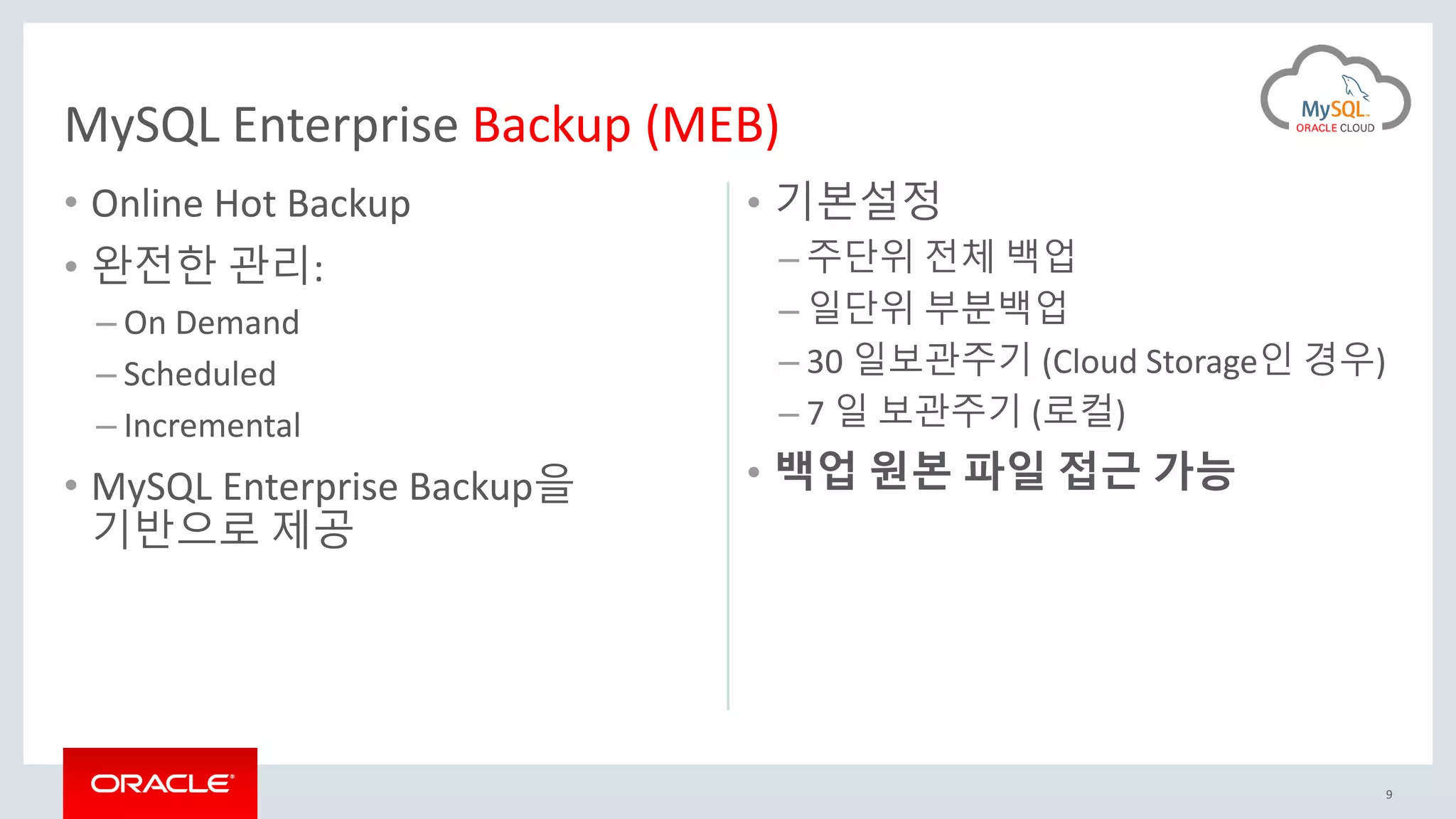 • Online Hot Backup
• 완전한 관리:
– On Demand
– Scheduled
– Incremental
• MySQL Enterprise Backup을
기반으로 제공
• 기본설정
– 주단위 전체 백업
– 일단위 부분백업
– 30 일보관주기 (Cloud Storage인 경우)
– 7 일 보관주기 (로컬)
• 백업 원본 파일 접근 가능
9
MySQL Enterprise Backup (MEB)
 