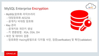 MySQL Enterprise Encryption
• MySQL암호화 라이브러리
– 대칭암호화 AES256
– 공개키/ 비대칭 암호화
• Key 관리
– 공개키와 개인키 생성
– 키 변환방법 : RSA, DSA, DH
• 싸인 및 데이타 검증
– 암호화한 Hasing방법으로 디지털 사인, 검증(verification) 및 확인(validation)
 