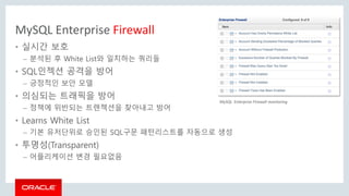 MySQL Enterprise Firewall
• 실시간 보호
– 분석된 후 White List와 일치하는 쿼리들
• SQL인젝션 공격을 방어
– 긍정적인 보안 모델
• 의심되는 트래픽을 방어
– 정책에 위반되는 트랜젝션을 찾아내고 방어
• Learns White List
– 기본 유저단위로 승인된 SQL구문 패턴리스트를 자동으로 생성
• 투명성(Transparent)
– 어플리케이션 변경 필요없음
MySQL Enterprise Firewall monitoring
 