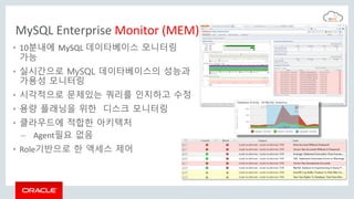 MySQL Enterprise Monitor (MEM)
• 10분내에 MySQL 데이타베이스 모니터링
가능
• 실시간으로 MySQL 데이타베이스의 성능과
가용성 모니터링
• 시각적으로 문제있는 쿼리를 인지하고 수정
• 용량 플래닝을 위한 디스크 모니터링
• 클라우드에 적합한 아키텍처
– Agent필요 없음
• Role기반으로 한 액세스 제어
 