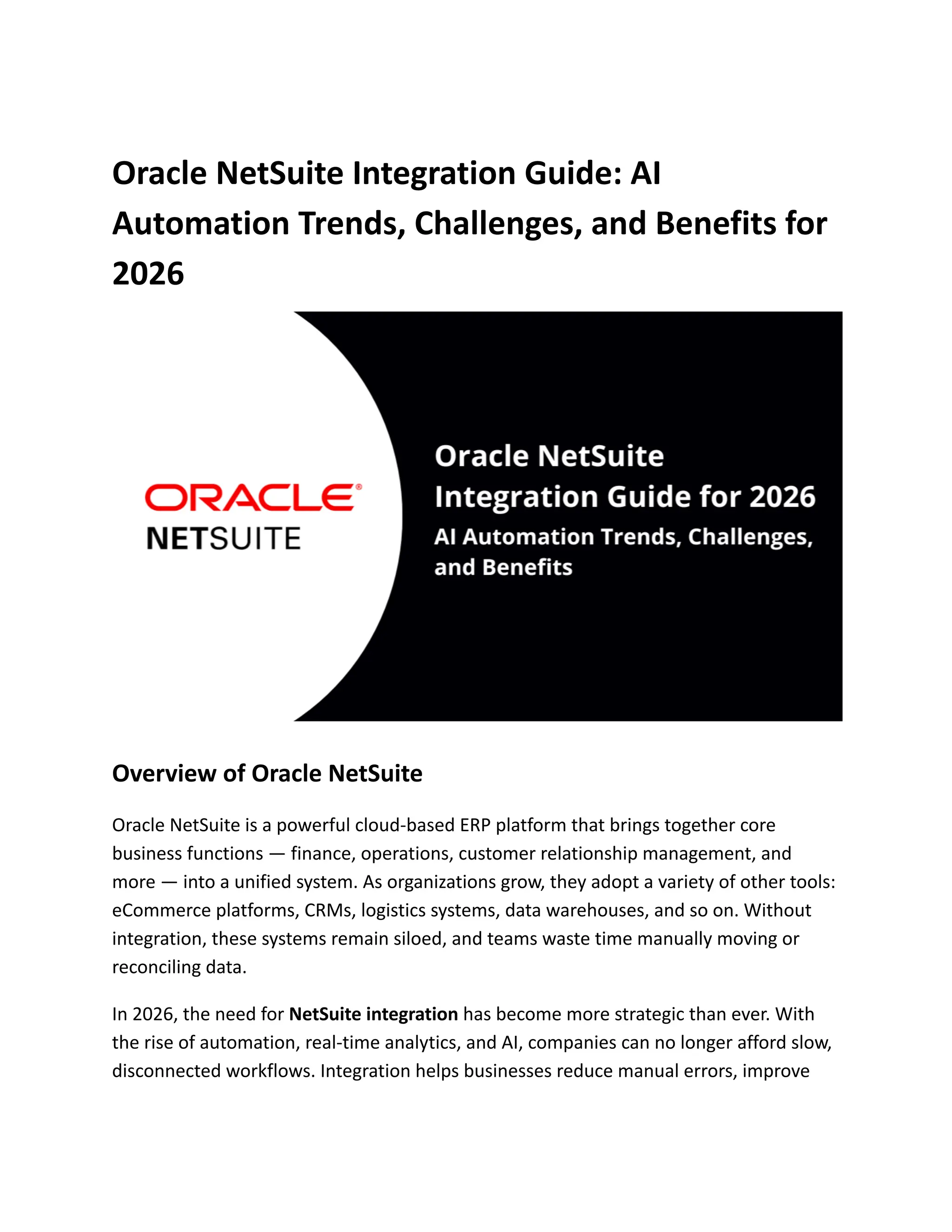 Oracle NetSuite Integration Guide: AI
Automation Trends, Challenges, and Benefits for
2026
Overview of Oracle NetSuite
Oracle NetSuite is a powerful cloud-based ERP platform that brings together core
business functions — finance, operations, customer relationship management, and
more — into a unified system. As organizations grow, they adopt a variety of other tools:
eCommerce platforms, CRMs, logistics systems, data warehouses, and so on. Without
integration, these systems remain siloed, and teams waste time manually moving or
reconciling data.
In 2026, the need for NetSuite integration has become more strategic than ever. With
the rise of automation, real-time analytics, and AI, companies can no longer afford slow,
disconnected workflows. Integration helps businesses reduce manual errors, improve
 