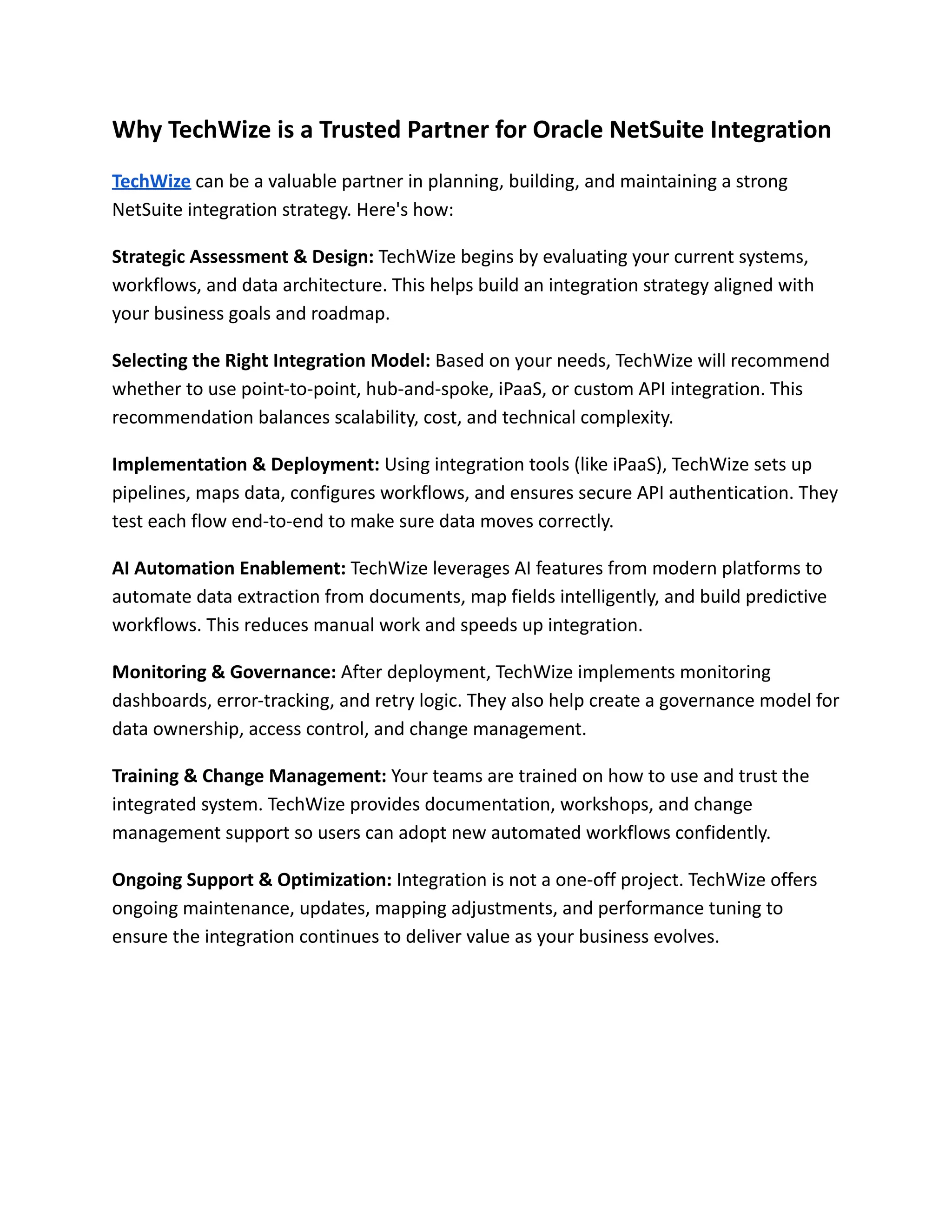 Why TechWize is a Trusted Partner for Oracle NetSuite Integration
TechWize can be a valuable partner in planning, building, and maintaining a strong
NetSuite integration strategy. Here's how:
Strategic Assessment & Design: TechWize begins by evaluating your current systems,
workflows, and data architecture. This helps build an integration strategy aligned with
your business goals and roadmap.
Selecting the Right Integration Model: Based on your needs, TechWize will recommend
whether to use point-to-point, hub-and-spoke, iPaaS, or custom API integration. This
recommendation balances scalability, cost, and technical complexity.
Implementation & Deployment: Using integration tools (like iPaaS), TechWize sets up
pipelines, maps data, configures workflows, and ensures secure API authentication. They
test each flow end-to-end to make sure data moves correctly.
AI Automation Enablement: TechWize leverages AI features from modern platforms to
automate data extraction from documents, map fields intelligently, and build predictive
workflows. This reduces manual work and speeds up integration.
Monitoring & Governance: After deployment, TechWize implements monitoring
dashboards, error-tracking, and retry logic. They also help create a governance model for
data ownership, access control, and change management.
Training & Change Management: Your teams are trained on how to use and trust the
integrated system. TechWize provides documentation, workshops, and change
management support so users can adopt new automated workflows confidently.
Ongoing Support & Optimization: Integration is not a one-off project. TechWize offers
ongoing maintenance, updates, mapping adjustments, and performance tuning to
ensure the integration continues to deliver value as your business evolves.
 