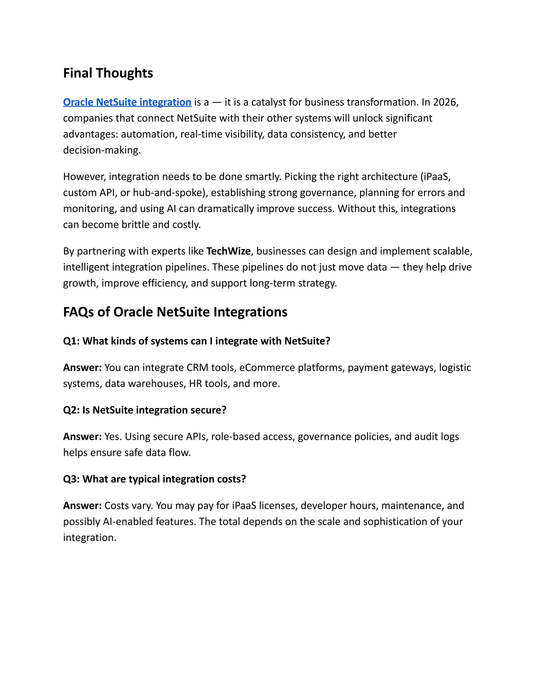 Final Thoughts
Oracle NetSuite integration is a — it is a catalyst for business transformation. In 2026,
companies that connect NetSuite with their other systems will unlock significant
advantages: automation, real-time visibility, data consistency, and better
decision-making.
However, integration needs to be done smartly. Picking the right architecture (iPaaS,
custom API, or hub-and-spoke), establishing strong governance, planning for errors and
monitoring, and using AI can dramatically improve success. Without this, integrations
can become brittle and costly.
By partnering with experts like TechWize, businesses can design and implement scalable,
intelligent integration pipelines. These pipelines do not just move data — they help drive
growth, improve efficiency, and support long-term strategy.
FAQs of Oracle NetSuite Integrations
Q1: What kinds of systems can I integrate with NetSuite?
Answer: You can integrate CRM tools, eCommerce platforms, payment gateways, logistic
systems, data warehouses, HR tools, and more.
Q2: Is NetSuite integration secure?
Answer: Yes. Using secure APIs, role-based access, governance policies, and audit logs
helps ensure safe data flow.
Q3: What are typical integration costs?
Answer: Costs vary. You may pay for iPaaS licenses, developer hours, maintenance, and
possibly AI-enabled features. The total depends on the scale and sophistication of your
integration.
 