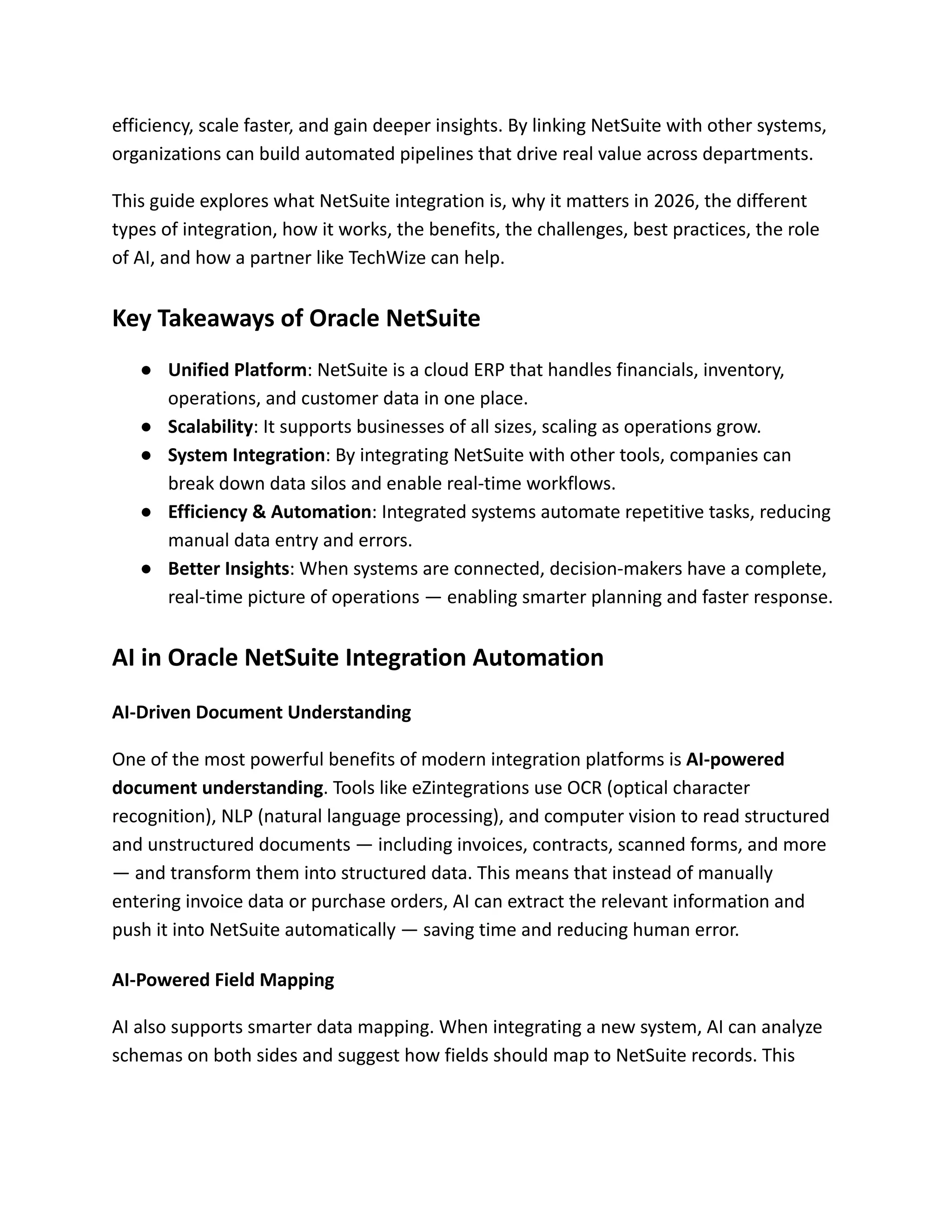 efficiency, scale faster, and gain deeper insights. By linking NetSuite with other systems,
organizations can build automated pipelines that drive real value across departments.
This guide explores what NetSuite integration is, why it matters in 2026, the different
types of integration, how it works, the benefits, the challenges, best practices, the role
of AI, and how a partner like TechWize can help.
Key Takeaways of Oracle NetSuite
●​ Unified Platform: NetSuite is a cloud ERP that handles financials, inventory,
operations, and customer data in one place.
●​ Scalability: It supports businesses of all sizes, scaling as operations grow.
●​ System Integration: By integrating NetSuite with other tools, companies can
break down data silos and enable real-time workflows.
●​ Efficiency & Automation: Integrated systems automate repetitive tasks, reducing
manual data entry and errors.
●​ Better Insights: When systems are connected, decision-makers have a complete,
real-time picture of operations — enabling smarter planning and faster response.
AI in Oracle NetSuite Integration Automation
AI-Driven Document Understanding
One of the most powerful benefits of modern integration platforms is AI-powered
document understanding. Tools like eZintegrations use OCR (optical character
recognition), NLP (natural language processing), and computer vision to read structured
and unstructured documents — including invoices, contracts, scanned forms, and more
— and transform them into structured data. This means that instead of manually
entering invoice data or purchase orders, AI can extract the relevant information and
push it into NetSuite automatically — saving time and reducing human error.
AI-Powered Field Mapping
AI also supports smarter data mapping. When integrating a new system, AI can analyze
schemas on both sides and suggest how fields should map to NetSuite records. This
 