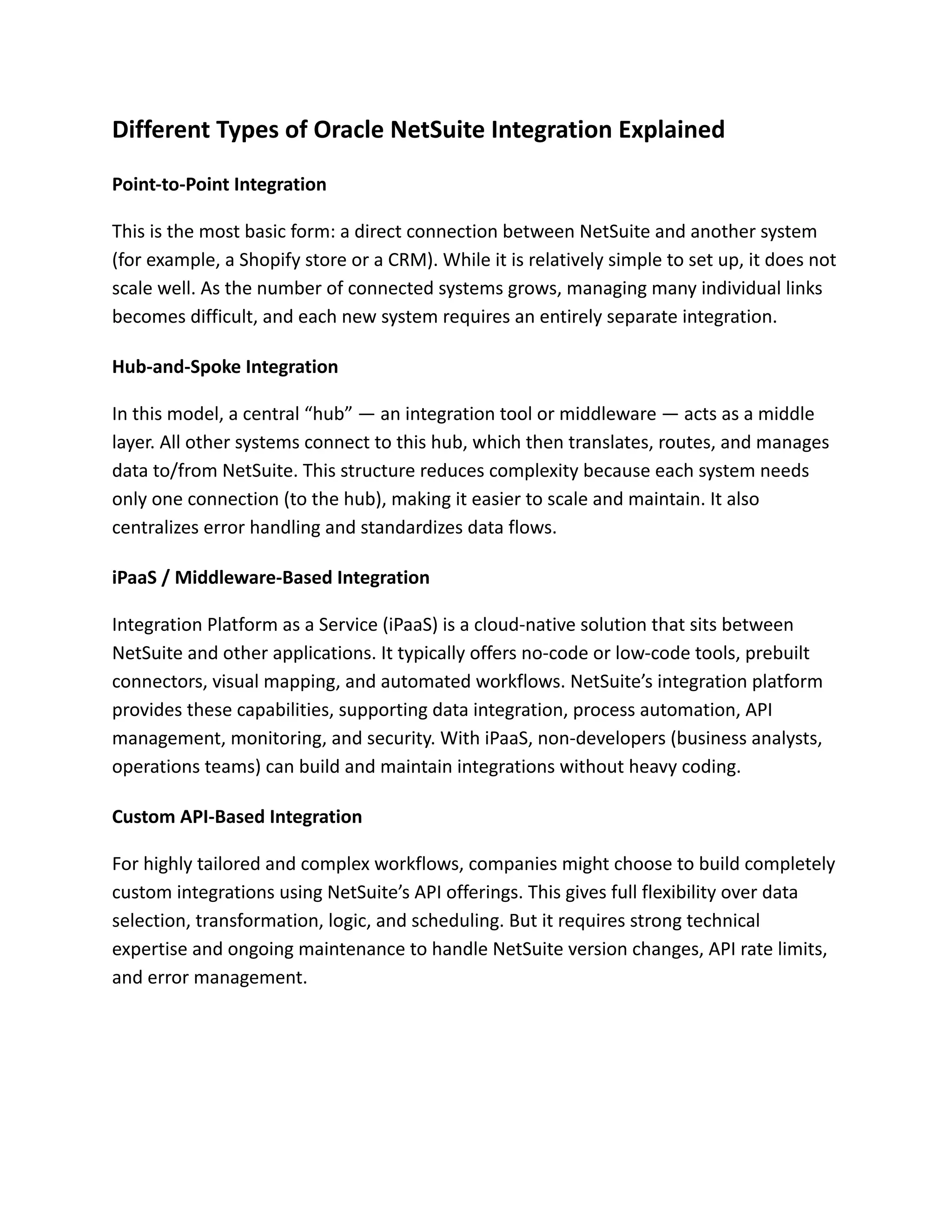 Different Types of Oracle NetSuite Integration Explained
Point-to-Point Integration
This is the most basic form: a direct connection between NetSuite and another system
(for example, a Shopify store or a CRM). While it is relatively simple to set up, it does not
scale well. As the number of connected systems grows, managing many individual links
becomes difficult, and each new system requires an entirely separate integration.
Hub-and-Spoke Integration
In this model, a central “hub” — an integration tool or middleware — acts as a middle
layer. All other systems connect to this hub, which then translates, routes, and manages
data to/from NetSuite. This structure reduces complexity because each system needs
only one connection (to the hub), making it easier to scale and maintain. It also
centralizes error handling and standardizes data flows.
iPaaS / Middleware-Based Integration
Integration Platform as a Service (iPaaS) is a cloud-native solution that sits between
NetSuite and other applications. It typically offers no-code or low-code tools, prebuilt
connectors, visual mapping, and automated workflows. NetSuite’s integration platform
provides these capabilities, supporting data integration, process automation, API
management, monitoring, and security. With iPaaS, non-developers (business analysts,
operations teams) can build and maintain integrations without heavy coding.
Custom API-Based Integration
For highly tailored and complex workflows, companies might choose to build completely
custom integrations using NetSuite’s API offerings. This gives full flexibility over data
selection, transformation, logic, and scheduling. But it requires strong technical
expertise and ongoing maintenance to handle NetSuite version changes, API rate limits,
and error management.
 